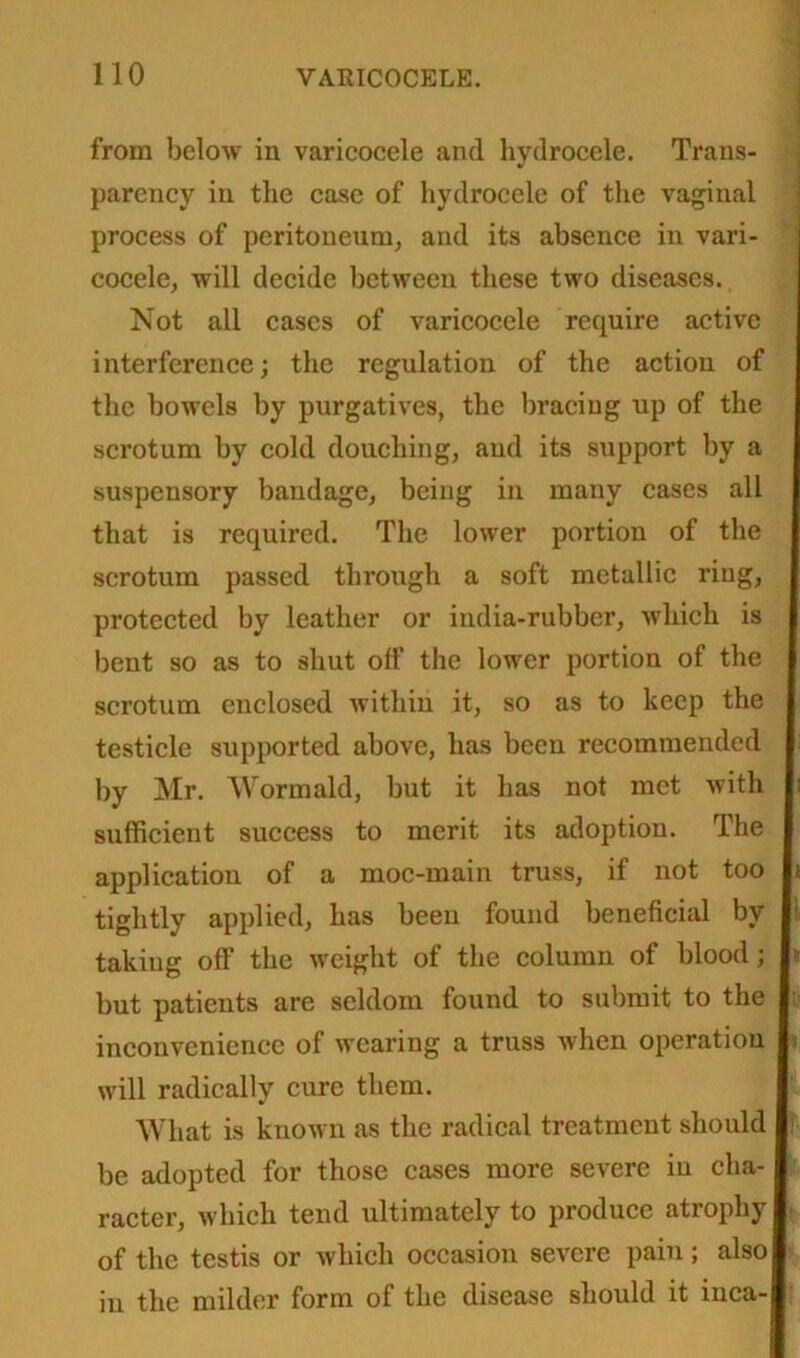from below in varicocele and hydrocele. Trans- parency in the case of hydrocele of the vaginal process of peritoneum, and its absence in vari- cocele, will decide between these two diseases. Not all cases of varicocele require active interference; the regulation of the action of the bowels by purgatives, the bracing up of the scrotum by cold douching, and its support by a suspensory bandage, being in many cases all that is required. The lower portion of the scrotum passed through a soft metallic ring, protected by leather or india-rubber, which is bent so as to shut off the lower portion of the scrotum enclosed within it, so as to keep the testicle supported above, has been recommended by Mr. Wormald, but it has not met with sufficient success to merit its adoption. The application of a moc-main truss, if not too tightly applied, has been found beneficial by taking off the weight of the column of blood; * but patients are seldom found to submit to the : inconvenience of wearing a truss when operation will radically cure them. What is known as the radical treatment should be adopted for those cases more severe in cha- racter, which tend ultimately to produce atrophy of the testis or which occasion severe pain; also in the milder form of the disease should it inca-