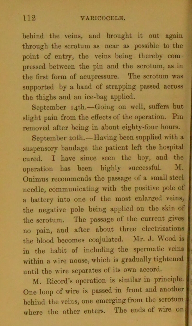 behind the veins, and brought it out again through the scrotum as near as possible to the point of entry, the veins being thereby com- pressed between the pin and the scrotum, as in the first form of acupressure. The scrotum was supported by a band of strapping passed across the thighs and an ice-bag applied. September 14th.—Going on well, suffers but slight pain from the effects of the operation. Pin removed after being in about eighty-four hours. September 20th.—Having been supplied with a suspensory bandage the patient left the hospital cured. I have since seen the boy, and the operation has been highly successful. M. Onimus recommends the passage of a small steel needle, communicating with the positive pole of a battery into one of the most enlarged veins, the negative pole being applied on the skin of the scrotum. The passage of the current gives no pain, and after about three electrizations the blood becomes coajulated. Mr. J. Mood is in the habit of including the spermatic veins within a wire noose, which is gradually tightened until the wire separates of its own accord. M. Ricord’s operation is similar in principle. One loop of wire is passed in front and another behind the veins, one emerging from the scrotum where the other enters. The ends of wire on