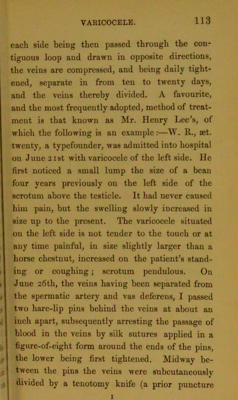 each side being then passed through the con- tiguous loop and drawn in opposite directions, the veins are compressed, and being daily tight- ened, separate in from ten to twenty days, and the veins thereby divided. A favourite, and the most frequently adopted, method of treat- ment is that known as Mr. Henry Lee's, of which the following is an example:—W. R., set. twenty, a typefounder, was admitted into hospital on June 21st with varicocele of the leftside. He first noticed a small lump the size of a beau four years previously on the left side of the scrotum above the testicle. It had never caused him pain, but the swelling slowly increased in size up to the present. The varicocele situated on the left side is not tender to the touch or at any time painful, in size slightly larger than a horse chestnut, increased on the patient's stand- ing or coughing; scrotum pendulous. On June 26th, the veins having been separated from the spermatic artery and vas deferens, I passed two hare-lip pins behind the veins at about an inch apart, subsequently arresting the passage of blood in the veins by silk sutures applied in a figure-of-eight form around the ends of the pins, the lower being first tightened. Midway be- tween the pins the veins were stibcutaneously divided by a tenotomy knife (a prior puncture 1