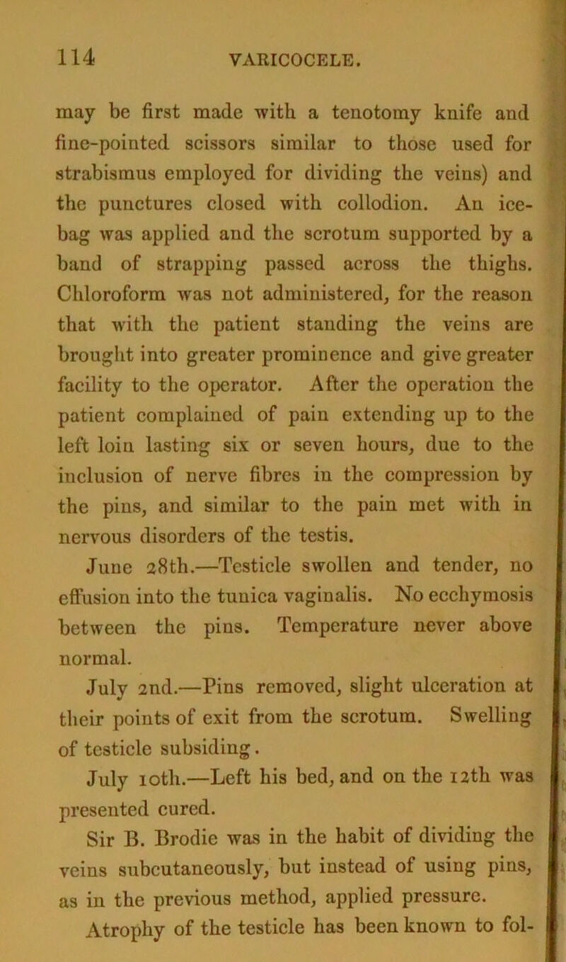 may be first made with a tenotomy knife and fine-pointed scissors similar to those used for strabismus employed for dividing the veins) and the punctures closed with collodion. An ice- bag was applied and the scrotum supported by a band of strapping passed across the thighs. Chloroform -was not administered, for the reason that with the patient standing the veins are brought into greater prominence and give greater facility to the operator. After the operation the patient complained of pain extending up to the left loin lasting six or seven hours, due to the inclusion of nerve fibres in the compression by the pins, and similar to the pain met with in nervous disorders of the testis. June 28th.—Testicle swollen and tender, no effusion into the tunica vaginalis. No ecchymosis between the pins. Temperature never above normal. July 2nd.—Pins removed, slight ulceration at their points of exit from the scrotum. Swelling of testicle subsiding. July 10th.—Left his bed, and on the 12th was presented cured. Sir B. Brodie was in the habit of dividing the veins subcutaneously, but instead of using pins, as in the previous method, applied pressure. Atrophy of the testicle has been known to fol-