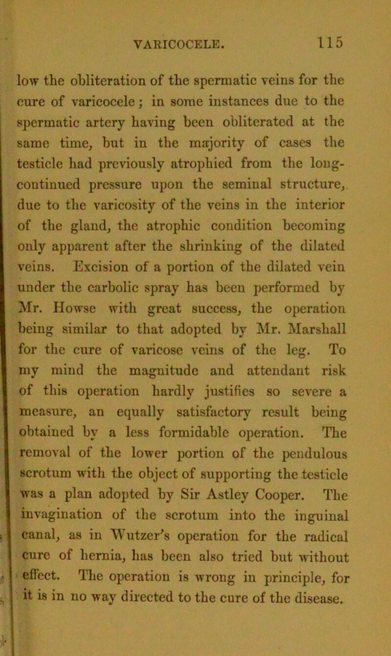 low the obliteration of the spermatic veins for the cure of varicocele; in some instances due to the spermatic artery having been obliterated at the same time, but in the majority of cases the testicle had previously atrophied from the long- continued pressure upon the seminal structure, due to the varicosity of the veins in the interior of the gland, the atrophic condition becoming only apparent after the shrinking of the dilated veins. Excision of a portion of the dilated vein under the carbolic spray has been performed by Mr. Ilowse with great success, the operation being similar to that adopted by Mr. Marshall for the cure of varicose veins of the leg. To my mind the magnitude and attendant risk of this operation hardly justifies so severe a measure, an equally satisfactory result being obtained by a less formidable operation. The removal of the lower portion of the pendulous scrotum with the object of supporting the testicle was a plan adopted by Sir Astley Cooper. The invagination of the scrotum into the inguinal canal, as in Wutzer's operation for the radical cure of hernia, has been also tried but without effect. The operation is wrong in principle, for it is in no way directed to the cure of the disease.