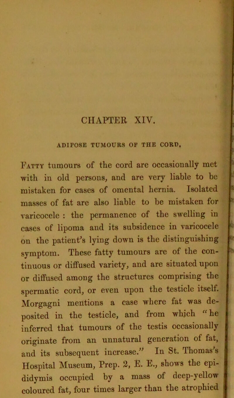 CHAPTER XIV. ADIPOSE TUMOURS OF THE CORD. Fatty tumours of the cord are occasionally met ■with in old persons, and are very liable to be mistaken for cases of omental hernia. Isolated masses of fat are also liable to be mistaken for varicocele : the permanence of the swelling in cases of lipoma and its subsidence in varicocele on the patient's lying down is the distinguishing symptom. These fatty tumours are of the con- tinuous or diffused variety, and are situated upon or diffused among the structures comprising the spermatic cord, or even upon the testicle itself. Morgagni mentions a case where fat was de- posited in the testicle, and from which “he inferred that tumours of the testis occasionally originate from an unnatural generation of fat, and its subsequent increase. In St. Thomas's Hospital Museum, Prep. 2, E. E., shows the epi- didymis occupied by a mass of deep-yellow coloured fat, four times larger than the atrophied