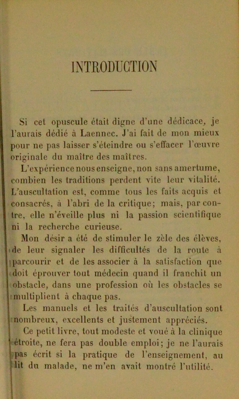 INTRODUCTION Si cet opuscule était digne d’une dédicace, je l’aurais dédié à Laennec. J’ai fait de mon mieux pour ne pas laisser s’éteindre ou s’effacer l’œuvre originale du maître des maîtres. L’expérience nous enseigne, non sans amertume, combien les traditions perdent vite leur vitalité. L’auscultation est, comme tous les faits acquis et consacrés, à l’abri de la critique; mais, par con- tre. elle n’éveille plus ni la passion scientifique ni la recherche curieuse. Mon désir a été de stimuler le zèle des élèves, de leur signaler les difficultés de la route à parcourir et de les associer à la satisfaction que doit éprouver tout médecin quand il franchit un obstacle, dans une profession où les obstacles se multiplient à chaque pas. Les manuels et les traités d’auscultation sont | nombreux, excellents et justement appréciés. Ce petit livre, tout modeste et voué à la clinique \ étroite, ne fera pas double emploi; je ne l’aurais 1 pas écrit si la pratique de l’enseignement, au lit du malade, ne m’en avait montré l’utilité.