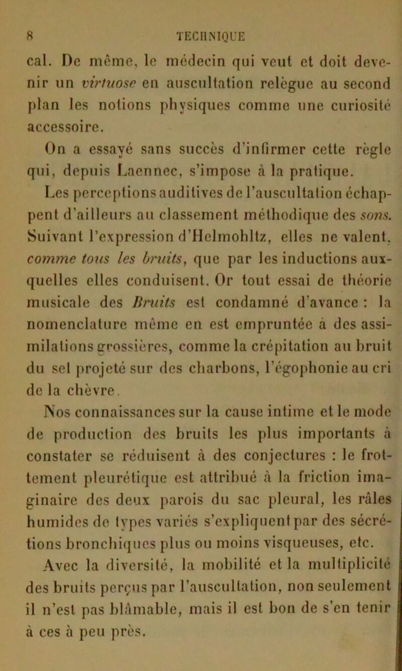 cal. De même, le médecin qui veut et doit deve- nir un virtuose en auscultation relègue au second plan les notions physiques comme une curiosité accessoire. On a essayé sans succès d’infirmer cette règle qui, depuis Laennec, s’impose à la pratique. Les perceptions auditives de l’auscultation échap- pent d’ailleurs au classement méthodique des sons. Suivant l’expression d’Helmohltz, elles ne valent. comme tous les bruits, que par les inductions aux- quelles elles conduisent. Or tout essai de théorie musicale des Bruits est condamné d'avance : la nomenclature même en est empruntée à des assi- milations Grossières, comme la crépitation au bruit du sel projeté sur des charbons, l’égophonie au cri de la chèvre. Nos connaissances sur la cause intime et le mode de production des bruits les plus importants à constater se réduisent à des conjectures : le frot- tement pleurétique est attribué à la friction ima- ginaire des deux parois du sac pleural, les râles humides de types variés s’expliquent par des sécré- tions bronchiques plus ou moins visqueuses, etc. Avec la diversité, la mobilité et la multiplicité des bruits perçus par l’auscultation, non seulement il n’est pas blâmable, mais il est bon de s’en tenir à ces à peu près.