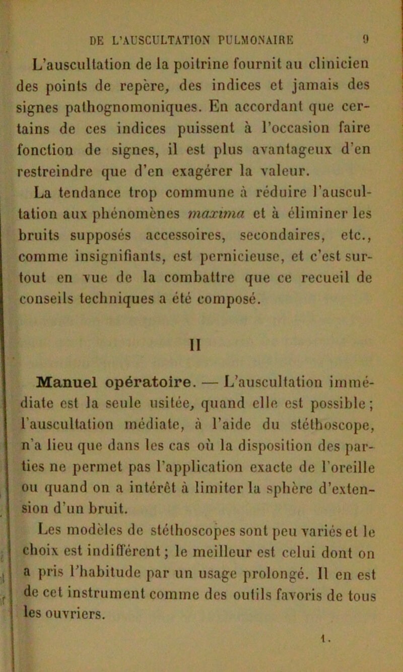 L’auscultation de la poitrine fournit au clinicien des points de repère, des indices et jamais des signes pathognomoniques. En accordant que cer- tains de ces indices puissent à l’occasion faire fonction de signes, il est plus avantageux d’en restreindre que d’en exagérer la valeur. La tendance trop commune à réduire l’auscul- tation aux phénomènes maxitna et à éliminer les bruits supposés accessoires, secondaires, etc., comme insignifiants, est pernicieuse, et c’est sur- tout en vue de la combattre que ce recueil de conseils techniques a été composé. Il Manuel opératoire. — L’auscultation immé- diate est la seule usitée, quand elle est possible; l’auscultation médiate, à l’aide du stéthoscope, n'a lieu que dans les cas où la disposition des par- ties ne permet pas l’application exacte de l’oreille ou quand on a intérêt à limiter la sphère d’exten- sion d’un bruit. Les modèles de stéthoscopes sont peu variés et le choix est indifférent ; le meilleur est celui dont on a pris l’habitude par un usage prolongé. Il en est de cet instrument comme des outils favoris de tous les ouvriers. i.
