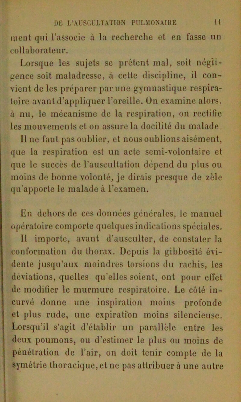 ment qui l’associe à la recherche et en fasse un collaborateur. Lorsque les sujets se prêtent mal, soit négli- gence soit maladresse, à cette discipline, il con- vient de les préparer par une gymnastique respira- toire avant d’appliquer l’oreille. On examine alors, à nu, le mécanisme de la respiration, on rectifie les mouvements et on assure la docilité du malade line faut pas oublier, et nous oublions aisément, que la respiration est un acte semi-volontaire et que le succès de l’auscultation dépend du plus ou moins de bonne volonté, je dirais presque de zèle qu’apporte le malade à l’examen. En dehors de ces données générales, le manuel opératoire comporte quelques indications spéciales. II importe, avant d’ausculter, de constater la conformation du thorax. Depuis la gibbosité évi- dente jusqu’aux moindres torsions du rachis, les déviations, quelles qu’elles soient, ont pour effet de modifier le murmure respiratoire. Le côté in- curvé donne une inspiration moins profonde et plus rude, une expiration moins silencieuse. Lorsqu’il s’agit d’établir un parallèle entre les deux poumons, ou d’estimer le plus ou moins de pénétration de l’air, on doit tenir compte de la symétrie thoracique, et ne pas attribuera une autre