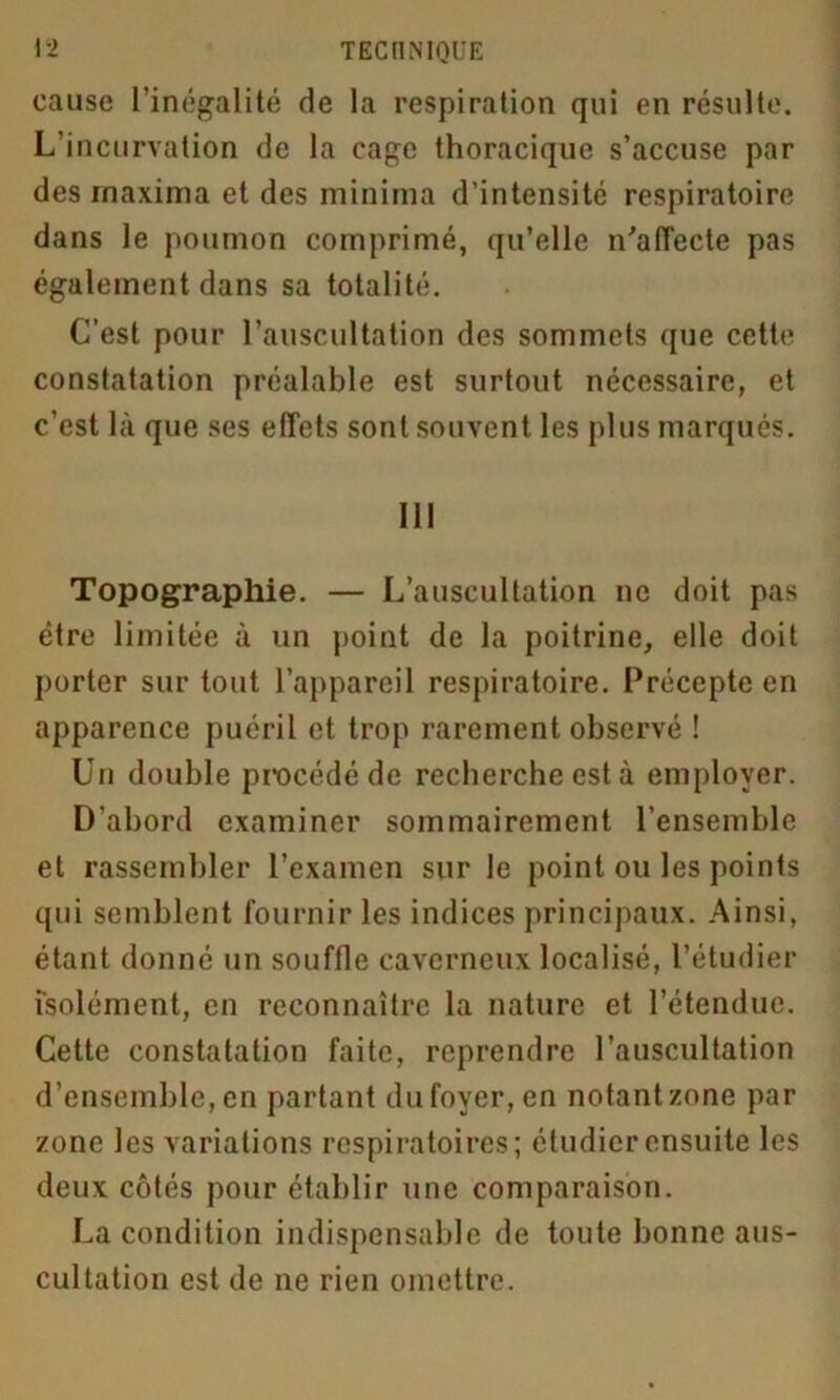 cause l’inégalité de la respiration qui en résulte. L’incurvation de la cage thoracique s’accuse par des rnaxima et des minima d’intensité respiratoire dans le poumon comprimé, qu’elle n'affecte pas également dans sa totalité. C’est pour l’auscultation des sommets que cette constatation préalable est surtout nécessaire, et c’est là que ses effets sont souvent les plus marqués. III Topographie. — L’auscultation ne doit pas être limitée à un point de la poitrine, elle doit porter sur tout l’appareil respiratoire. Précepte en apparence puéril et trop rarement observé ! Un double procédé de recherche est à employer. D’abord examiner sommairement l’ensemble et rassembler l’examen sur le point ou les points qui semblent fournir les indices principaux. Ainsi, étant donné un souffle caverneux localisé, l’étudier isolément, en reconnaître la nature et l’étendue. Cette constatation faite, reprendre l’auscultation d’ensemble, en partant du foyer, en notant zone par zone les variations respiratoires; étudier ensuite les deux côtés pour établir une comparaison. La condition indispensable de toute bonne aus- cultation est de ne rien omettre.