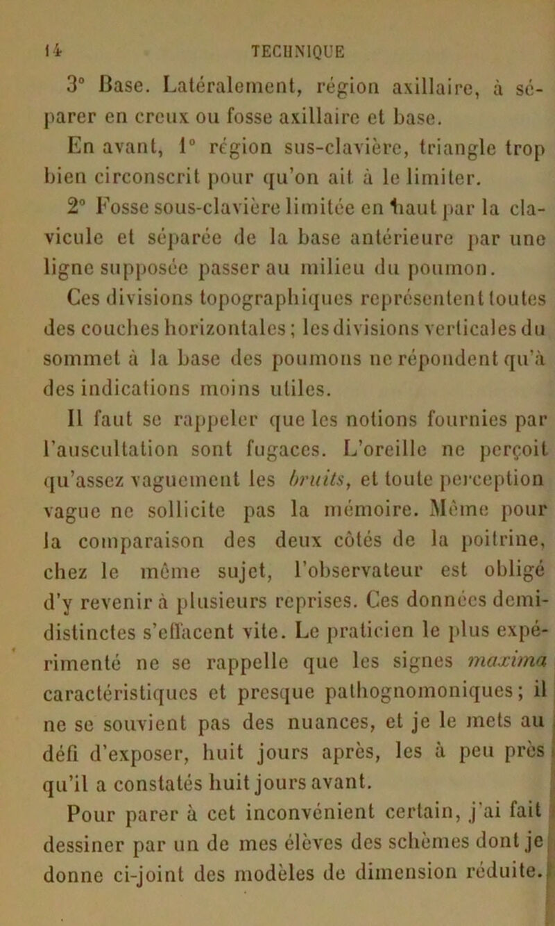 3° Base. Latéralement, région axillaire, à sé- parer en creux ou fosse axillaire et base. En avant, 1° région sus-clavière, triangle trop bien circonscrit pour qu’on ait à le limiter. 2° Fosse sous-clavière limitée en haut par la cla- vicule et séparée de la base antérieure par une ligne supposée passerai! milieu du poumon. Ces divisions topographiques représentent toutes des couches horizontales ; les divisions verticales du sommet à la base des poumons ne répondent qu’à des indications moins utiles. Il faut se rappeler que les notions fournies par l’auscultation sont fugaces. L’oreille ne perçoit qu’assez vaguement les bruits, et toute perception vague ne sollicite pas la mémoire. Même pour la comparaison des deux cotés de la poitrine, chez le même sujet, l’observateur est obligé d’y revenir à plusieurs reprises. Ces données demi- distinctes s’effacent vite. Le praticien le plus expé- rimenté ne se rappelle que les signes maxima caractéristiques et presque pathognomoniques; il ne se souvient pas des nuances, et je le mets au défi d’exposer, huit jours après, les à peu près qu’il a constatés huit jours avant. Pour parer à cet inconvénient certain, j'ai fait dessiner par un de mes élèves des schèmes dont je donne ci-joint des modèles de dimension réduite.;!