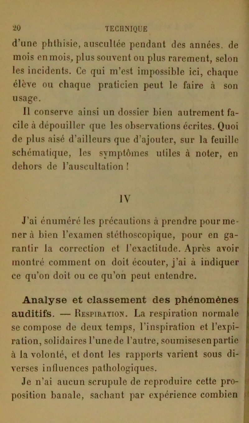 d’une phthisie, auscultée pendant des années, de mois en mois, plus souvent ou plus rarement, selon les incidents. Ce qui m’est impossible ici, chaque élève ou chaque praticien peut le faire à son usage. Il conserve ainsi un dossier bien autrement fa- cile à dépouiller que les observations écrites. Quoi de plus aisé d’ailleurs que d’ajouter, sur la feuille schématique, les symptômes utiles «à noter, en dehors de l’auscultation ! IV J’ai énuméré les précautions à prendre pour me- ner à bien l’examen stéthoscopique, pour en ga- rantir la correction et l’exactitude. Après avoir montré comment on doit écouter, j’ai à indiquer ce qu’on doit ou ce qu’on peut entendre. Analyse et classement des phénomènes auditifs. — Respiration. La respiration normale se compose de deux temps, l’inspiration et l’expi- ration, solidaires l’une de l’autre, soumisesenpartie j à la volonté, et dont les rapports varient sous di- verses influences pathologiques. Je n’ai aucun scrupule de reproduire cette pro- \ position banale, sachant par expérience combien