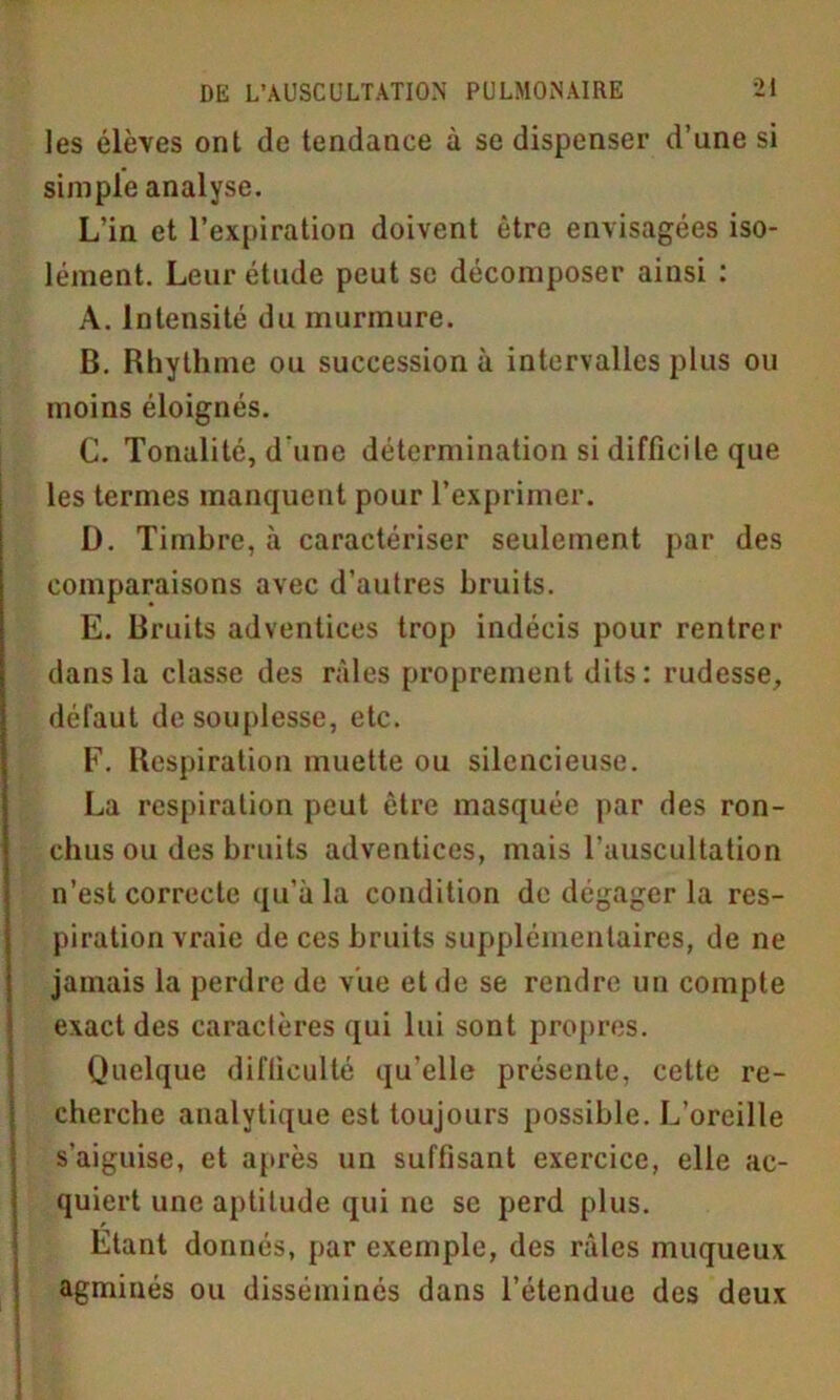 les élèves ont de tendance à se dispenser d’une si simple analyse. L’in et l’expiration doivent être envisagées iso- lément. Leur étude peut se décomposer ainsi : A. Intensité du murmure. B. Rhythme ou succession à intervalles plus ou moins éloignés. C. Tonalité, d'une détermination si difficile que les termes manquent pour l’exprimer. D. Timbre, à caractériser seulement par des comparaisons avec d’autres bruits. E. Bruits adventices trop indécis pour rentrer dans la classe des râles proprement dits: rudesse, défaut de souplesse, etc. F. Respiration muette ou silencieuse. La respiration peut être masquée par des ron- chus ou des bruits adventices, mais l’auscultation n’est correcte qu’à la condition de dégager la res- piration vraie de ces bruits supplémentaires, de ne jamais la perdre de vue et de se rendre un compte exact des caractères qui lui sont propres. Quelque difficulté qu’elle présente, cette re- cherche analytique est toujours possible. L’oreille s'aiguise, et après un suffisant exercice, elle ac- quiert une aptitude qui ne se perd plus. Etant donnés, par exemple, des râles muqueux agminés ou disséminés dans l’étendue des deux