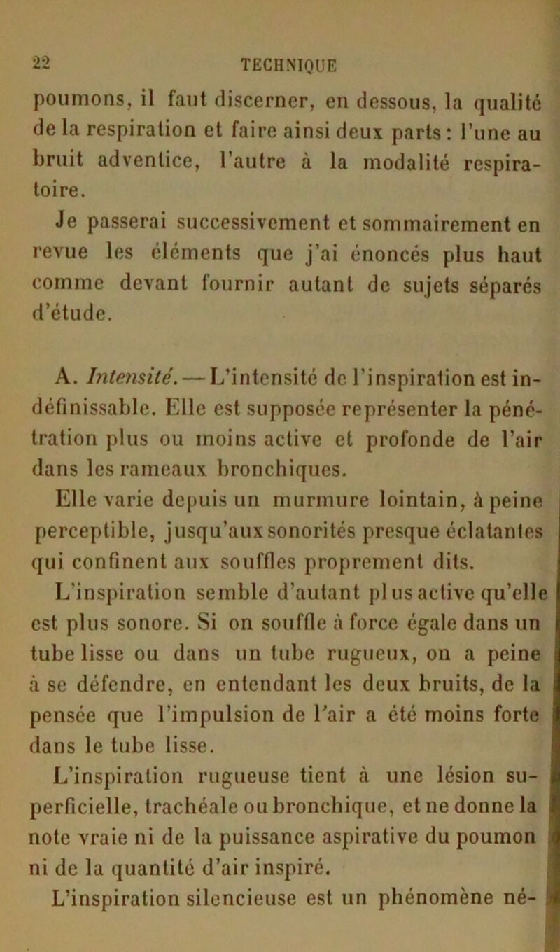 poumons, il faut discerner, en dessous, la qualité de la respiration et faire ainsi deux parts : l’une au bruit adventice, l’autre à la modalité respira- toire. Je passerai successivement et sommairement en revue les éléments que j’ai énoncés plus haut comme devant fournir autant de sujets séparés d’étude. A. Intensité. — L’intensité de l’inspiration est in- définissable. Elle est supposée représenter la péné- tration plus ou moins active et profonde de l’air dans les rameaux bronchiques. Elle varie depuis un murmure lointain, à peine perceptible, jusqu’aux sonorités presque éclatantes qui confinent aux souffles proprement dits. L’inspiration semble d’autant pl us active qu’elle est plus sonore. Si on souffle à force égale dans tin tube lisse ou dans un tube rugueux, on a peine à se défendre, en entendant les deux bruits, de la pensée que l’impulsion de Eair a été moins forte dans le tube lisse. L’inspiration rugueuse tient tà une lésion su- perficielle, trachéale ou bronchique, et ne donne la note vraie ni de la puissance aspirative du poumon ni de la quantité d’air inspiré. L’inspiration silencieuse est un phénomène né- à