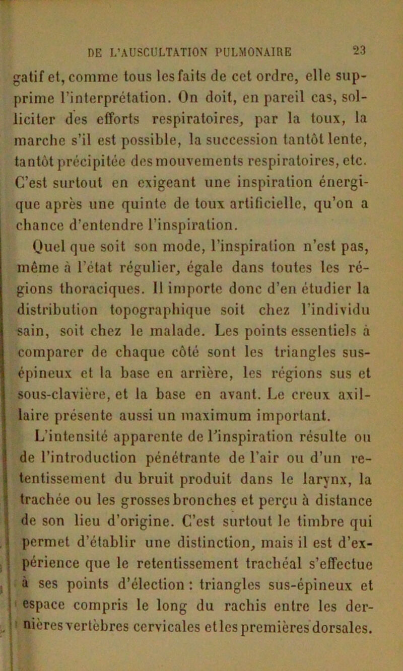 gatif et, comme tous lesfaits de cet ordre, elle sup- prime l’interprétation. On doit, en pareil cas, sol- liciter des efforts respiratoires, par la toux, la marche s’il est possible, la succession tantôt lente, tantôt précipitée des mouvements respiratoires, etc. C’est surtout en exigeant une inspiration énergi- que après une quinte de toux artificielle, qu’on a chance d’entendre l’inspiration. Quel que soit son mode, l’inspiration n’est pas, même à l’état régulier, égale dans toutes les ré- gions thoraciques. 11 importe donc d’en étudier la distribution topographique soit chez l’individu sain, soit chez le malade. Les points essentiels à comparer de chaque côté sont les triangles sus- épineux et la base en arrière, les régions sus et sous-clavière, et la base en avant. Le creux axil- laire présente aussi un maximum important. L’intensité apparente de l’inspiration résulte ou de l’introduction pénétrante de l’air ou d’un re- tentissement du bruit produit dans le larynx, la trachée ou les grosses bronches et perçu à distance de son lieu d’origine. C’est surtout le timbre qui permet d’établir une distinction, mais il est d’ex- périence que le retentissement trachéal s’effectue à ses points d’élection : triangles sus-épineux et espace compris le long du rachis entre les der- nières vertèbres cervicales et les premières dorsales.