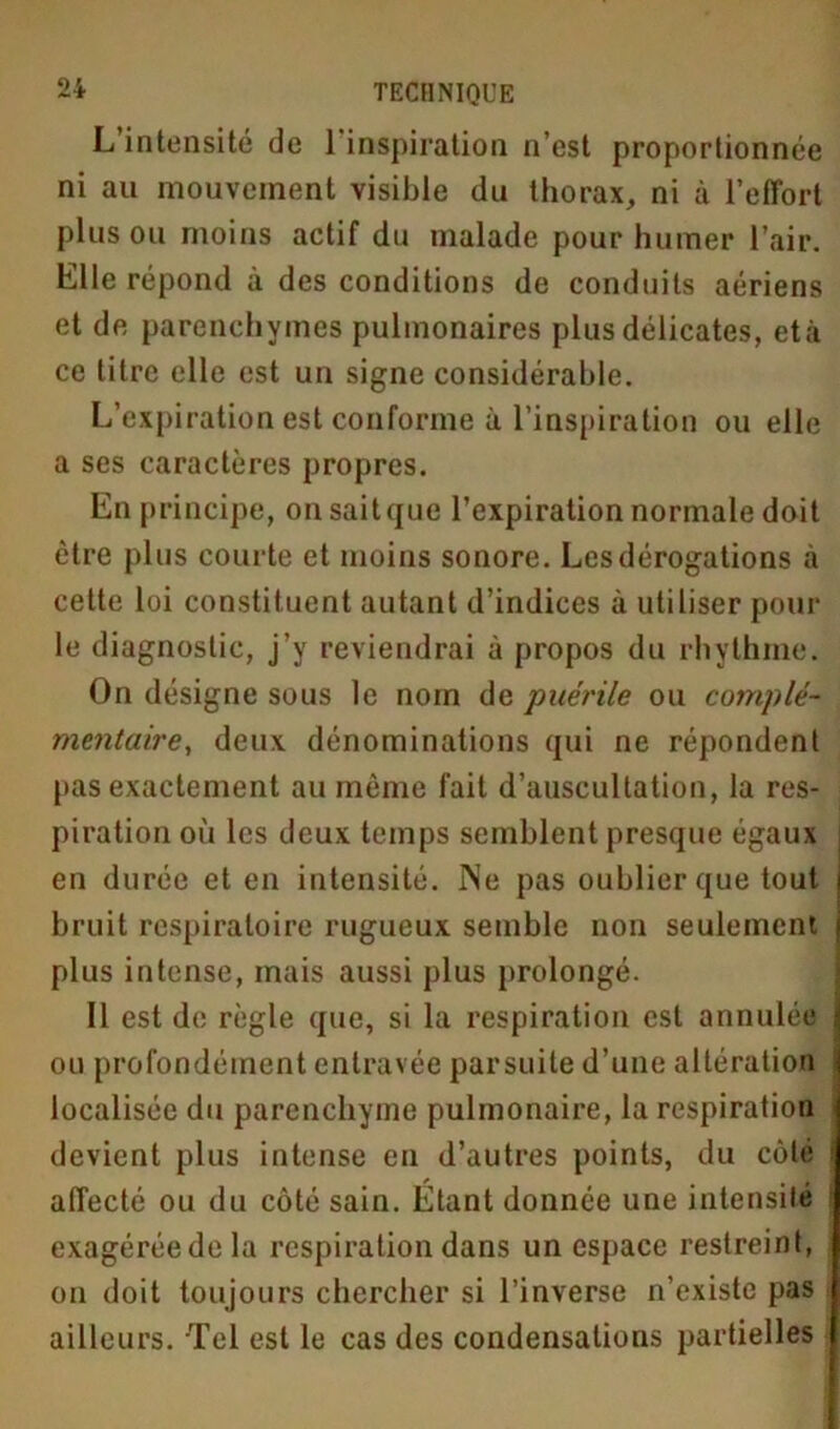 L intensité de 1 inspiration n’est proportionnée ni au mouvement visible du thorax, ni à l’effort plus ou moins actif du malade pour humer l’air. Elle répond à des conditions de conduits aériens et de parenchymes pulmonaires plus délicates, età ce titre elle est un signe considérable. L’expiration est conforme à l’inspiration ou elle a ses caractères propres. En principe, on sait que l’expiration normale doit être plus courte et moins sonore. Les dérogations à cette loi constituent autant d’indices à utiliser pour le diagnostic, j’y reviendrai à propos du rhythme. On désigne sous le nom de puérile ou complé- mentaire, deux dénominations qui ne répondent pas exactement au même fait d’auscultation, la res- piration où les deux temps semblent presque égaux en durée et en intensité. INe pas oublier que tout bruit respiratoire rugueux semble non seulement plus intense, mais aussi plus prolongé. Il est de règle que, si la respiration est annulée ou profondément entravée par suite d’une altération localisée du parenchyme pulmonaire, la respiration devient plus intense en d’autres points, du côté affecté ou du côté sain. Étant donnée une intensité exagéréedela respiration dans un espace restreint, on doit toujours chercher si l’inverse n’existe pas ailleurs. Tel est le cas des condensations partielles