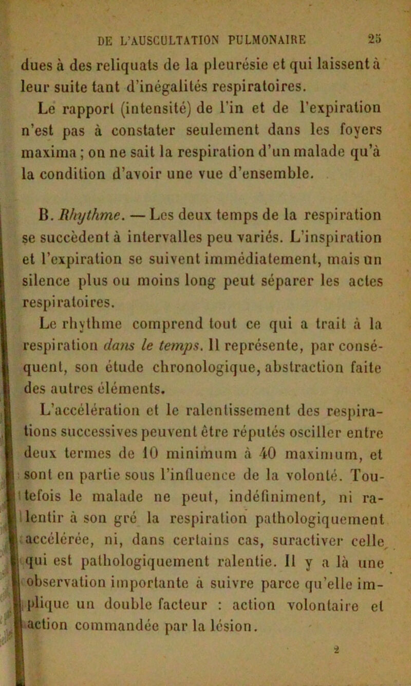 dues à des reliquats de la pleurésie et qui laissent à leur suite tant d’inégalités respiratoires. Le rapport (intensité) de l'in et de l’expiration n’est pas à constater seulement dans les foyers maxima ; on ne sait la respiration d’un malade qu’à la condition d’avoir une vue d’ensemble. B. Rhythme. — Les deux temps de la respiration se succèdent à intervalles peu variés. L’inspiration et l’expiration se suivent immédiatement, mais un silence plus ou moins long peut séparer les actes respiratoires. Le rhythme comprend tout ce qui a trait à la respiration dans le temps. 11 représente, par consé- quent, son étude chronologique, abstraction faite des autres éléments. L’accélération et le ralentissement des respira- tions successives peuvent être réputés osciller entre deux termes de 10 minimum à 40 maximum, et sont en partie sous l’influence de la volonté. Tou- tefois le malade ne peut, indéfiniment, ni ra- lentir à son gré la respiration pathologiquement accélérée, ni, dans certains cas, suractiver celle qui est pathologiquement ralentie. Il y a là une observation importante à suivre parce qu’elle im- plique un double facteur : action volontaire et action commandée par la lésion. i