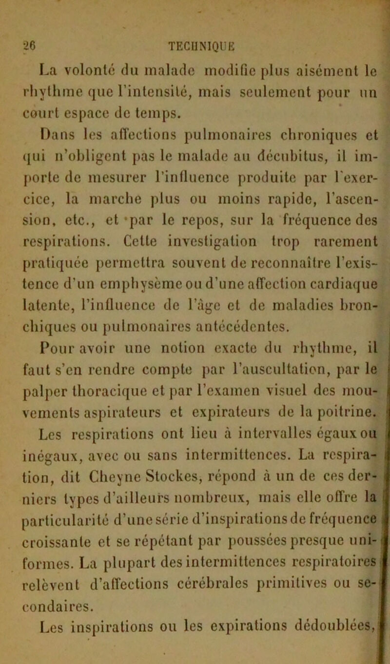 La volonté du malade modifie plus aisément le rhythme que l’intensité, mais seulement pour un court espace de temps. Dans les affections pulmonaires chroniques et qui n’obligent pas le malade au décubitus, il im- porte de mesurer l’influence produite par l'exer- cice, la marche plus ou moins rapide, l’ascen- sion, etc., et-par le repos, sur la fréquence des respirations. Cette investigation trop rarement pratiquée permettra souvent de reconnaître l’exis- tence d’un emphysème ou d’une affection cardiaque latente, l’influence de l’àge et de maladies bron- chiques ou pulmonaires antécédentes. Pour avoir une notion exacte du rhythme, il ; faut s’en rendre compte par l’auscultation, par le j palper thoracique et par l’examen visuel des mou- j vements aspirateurs et expirateurs de la poitrine. * Les respirations ont lieu à intervalles égaux ou inégaux, avec ou sans intermittences. La respira- : tion, dit Cheyne Stockes, répond à un de ces der- i niers types d’ailleurs nombreux, mais elle offre la particularité d’une série d’inspirations de fréquence croissante et se répétant par poussées presque nni- j formes. La plupart des intermittences respiratoires relèvent d’affections cérébrales primitives ou se- condaires. Les inspirations ou les expirations dédoublées,