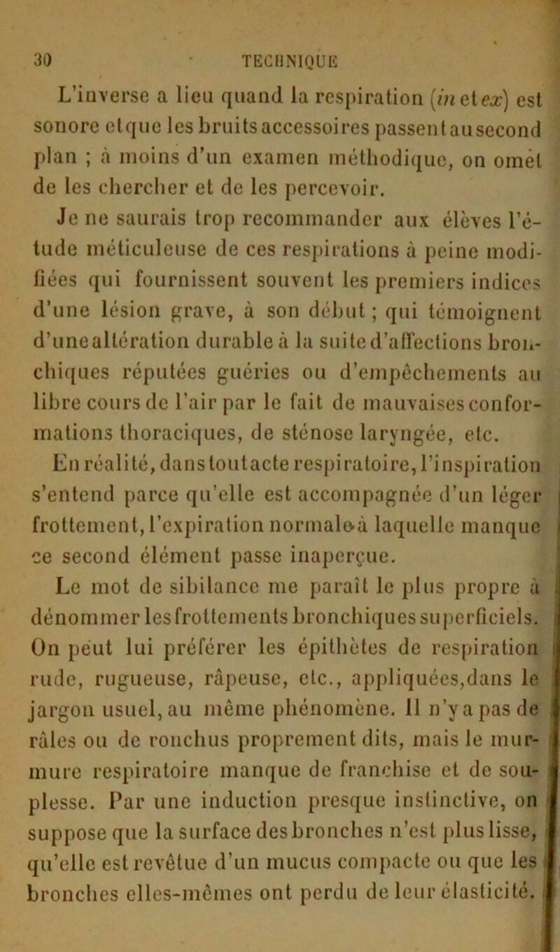 L’inverse a lieu quand la respiration (met or) est sonore etque les bruits accessoires passentausecond plan ; à moins d’un examen méthodique, on omet de les chercher et de les percevoir. Je ne saurais trop recommander aux élèves l’é- tude méticuleuse de ces respirations à peine modi- fiées qui fournissent souvent les premiers indices d’une lésion grave, à son début; qui témoignent d’une altération durable à la suite d’affections bron- chiques réputées guéries ou d’empêchements au libre cours de l’air par le fait de mauvaises confor- mations thoraciques, de sténose laryngée, etc. En réali té, dans tout acte respiratoire, l’inspiration s’entend parce qu’elle est accompagnée d’un léger frottement, l’expiration normale-à laquelle manque ce second élément passe inaperçue. Le mot de sibilance me paraît le plus propre à dénommer les frottements bronchiques superficiels. On peut lui préférer les épithètes de respiration rude, rugueuse, râpeuse, etc., appliquées,dans le jargon usuel, au même phénomène. 11 n’y a pas de râles ou de rondins proprement dits, mais le mur- mure respiratoire manque de franchise et de sou- plesse. Par une induction presque instinctive, on suppose que la surface des bronches n’est plus lisse, qu’elle est revêtue d’un mucus compacte ou que les bronches elles-mêmes ont perdu de leur élasticité, i
