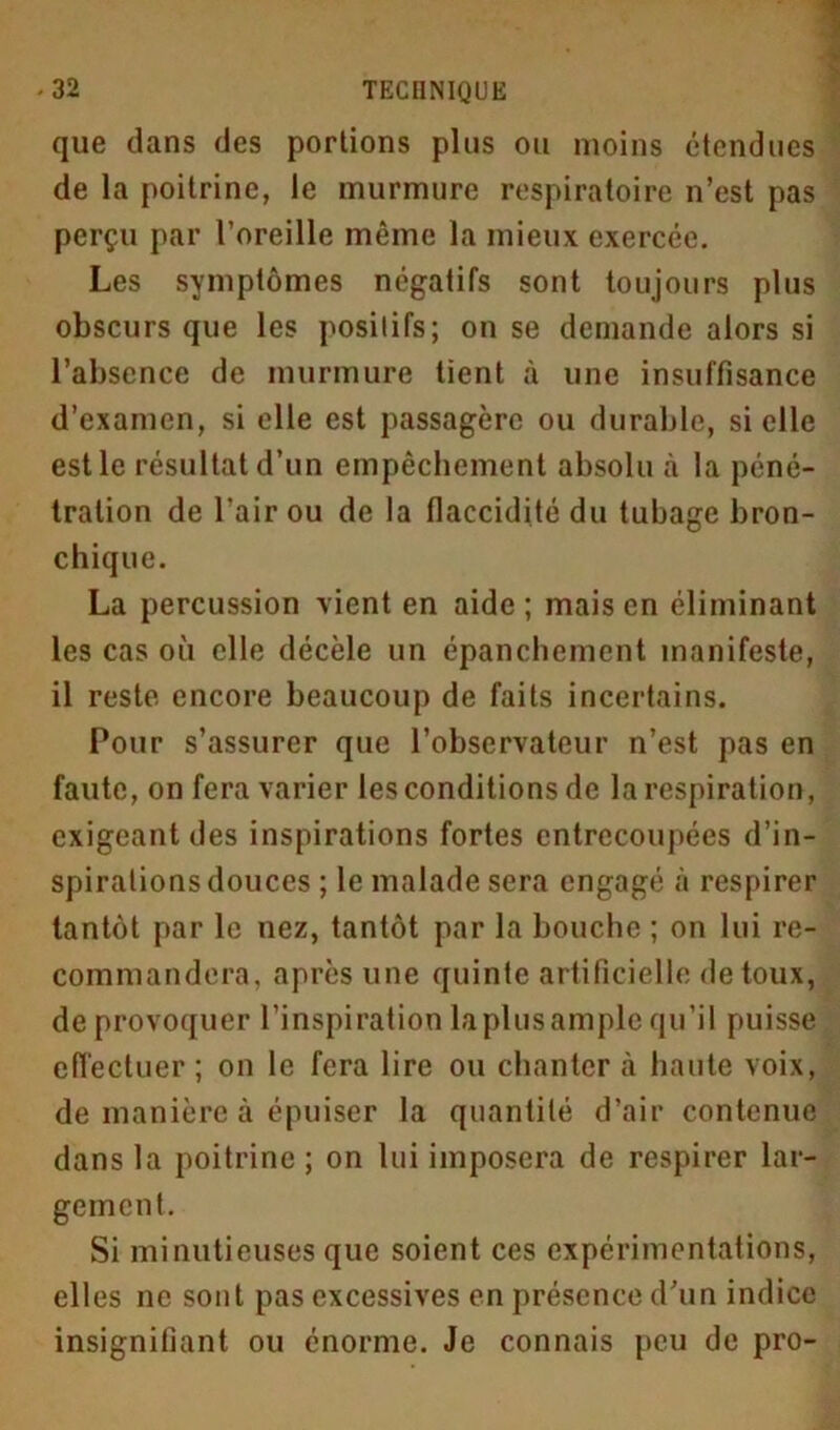 que dans des portions plus ou moins étendues de la poitrine, le murmure respiratoire n’est pas perçu par l’oreille même la mieux exercée. Les symptômes négatifs sont toujours plus obscurs que les positifs; on se demande alors si l’absence de murmure tient à une insuffisance d’examen, si elle est passagère ou durable, si elle est le résultat d’un empêchement absolu à la péné- tration de l’air ou de la flaccidité du tubage bron- chique. La percussion vient en aide; mais en éliminant les cas où elle décèle un épanchement manifeste, il reste encore beaucoup de faits incertains. Pour s’assurer que l’observateur n’est pas en faute, on fera varier les conditions de la respiration, exigeant des inspirations fortes entrecoupées d’in- spirations douces ; le malade sera engagé à respirer tantôt par le nez, tantôt par la bouche ; on lui re- commandera, après une quinte artificielle de toux, de provoquer l’inspiration la plus ample qu’il puisse effectuer ; on le fera lire ou chanter à haute voix, de manière à épuiser la quantité d’air contenue dans la poitrine ; on lui imposera de respirer lar- gement. Si minutieuses que soient ces expérimentations, elles ne sont pas excessives en présence d’un indice insignifiant ou énorme. Je connais peu de pro-
