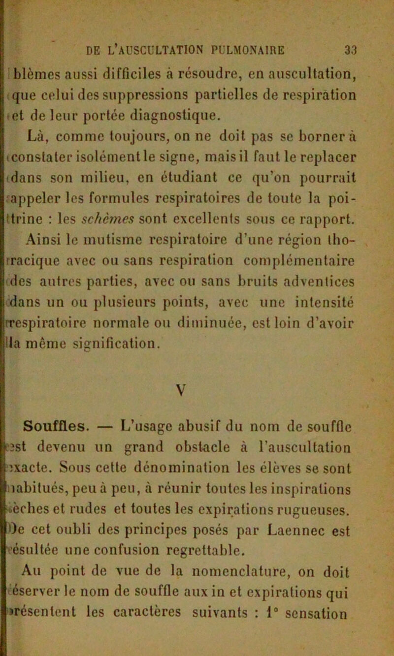 blêmes aussi difficiles à résoudre, en auscultation, que celui des suppressions partielles de respiration et de leur portée diagnostique. Là, comme toujours, on ne doit pas se bornera ■ constater isolément le signe, mais il faut le replacer dans son milieu, en étudiant ce qu’on pourrait appeler les formules respiratoires de toute la poi- ttrine : les schcmes sont excellents sous ce rapport. Ainsi le mutisme respiratoire d’une région tho- tracique avec ou sans respiration complémentaire des autres parties, avec ou sans bruits adventices dans un ou plusieurs points, avec une intensité ^respiratoire normale ou diminuée, est loin d’avoir lia même signification. V Souffles. — L’usage abusif du nom de souffle îst devenu un grand obstacle à l’auscultation ïxacte. Sous cette dénomination les élèves se sont aabitués, peu à peu, à réunir toutes les inspirations «èches et rudes et toutes les expirations rugueuses. Oe cet oubli des principes posés par Laennec est ésultée une confusion regrettable. Au point de vue de la nomenclature, on doit éserver le nom de souffle aux in et expirations qui irésenlent les caractères suivants : 1° sensation