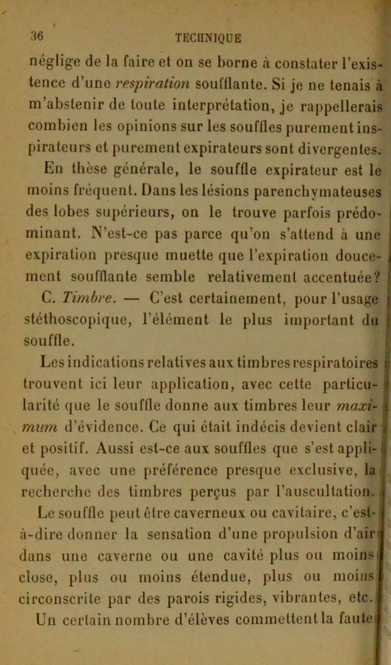 néglige de la faire et on se borne à constater l’exis- tence d’une respiration soufflante. Si je ne tenais à m abstenir de toute interprétation, je rappellerais combien les opinions sur les souffles purement ins- pirateurs et purement expirateurs sont divergentes. En thèse générale, le souffle expirateur est le moins fréquent. Dans les lésions parenchymateuses des lobes supérieurs, on le trouve parfois prédo- minant. N’est-ce pas parce qu’on s’attend à une expiration presque muette que l’expiration douce- ment soufflante semble relativement accentuée? C. Timbre. — C’est certainement, pour l’usage stéthoscopique, l’élément le plus important du souffle. Les indications relatives aux timbres respiratoires trouvent ici leur application, avec cette particu larité que le souffle donne aux timbres leur maxi- mum d’évidence. Ce qui était indécis devient clair et positif. Aussi est-ce aux souffles que s’est appli quée, avec une préférence presque exclusive, la recherche des timbres perçus par l’auscultation Le souffle peut être caverneux ou cavitaire, c’est- à-dire donner la sensation d’une propulsion d’air dans une caverne ou une cavité plus ou moins close, plus ou moins étendue, plus ou moins circonscrite par des parois rigides, vibrantes, etc. Un certain nombre d’élèves commettent la faute