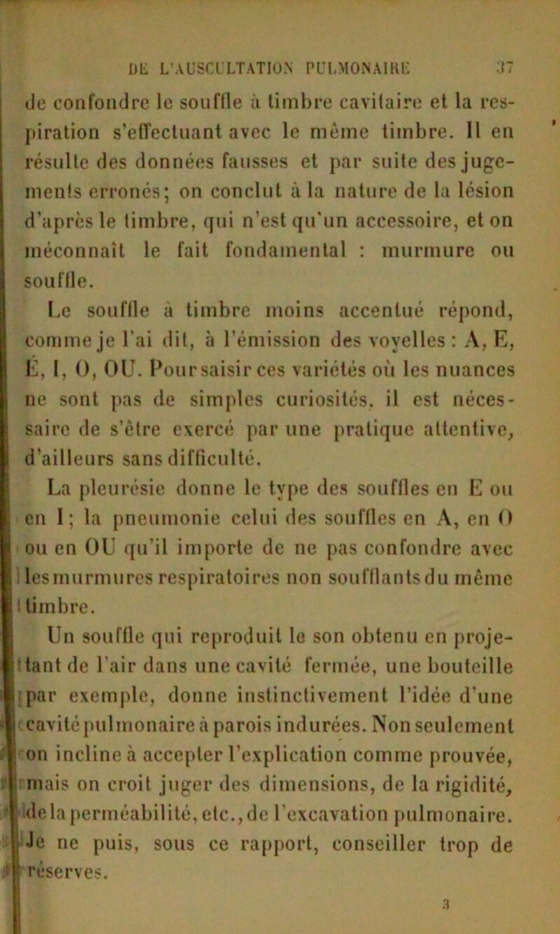 do confondre le souffle à timbre cavitaire et la res- piration s’effectuant avec le même timbre. Il en résulte des données fausses et par suite des juge- ments erronés; on conclut à la nature de la lésion d’après le timbre, qui n’est qu'un accessoire, et on méconnaît le fait fondamental : murmure ou souffle. Le souffle à timbre moins accentué répond, comme je l’ai dit, à l’émission des voyelles : A, E, E, I, O, OU. Pour saisir ces variétés où les nuances ne sont pas de simples curiosités, il est néces- saire de s’être exercé par une pratique attentive, d’ailleurs sans difficulté. La pleurésie donne le type des souffles en E ou en I; la pneumonie celui des souffles en A, en O ou en OU qu’il importe de ne pas confondre avec ! lesmurmures respiratoires non soufflants du même I timbre. Un souffle qui reproduit le son obtenu en proje- ttant de l'air dans une cavité fermée, une bouteille i par exemple, donne instinctivement l’idée d’une cavité pulmonaire à parois indurées. Non seulement j on incline à accepter l’explication comme prouvée, mais on croit juger des dimensions, de la rigidité, ' ; delà perméabilité, etc.,de l’excavation pulmonaire. , ; Je ne puis, sous ce rapport, conseiller trop de m réserves.