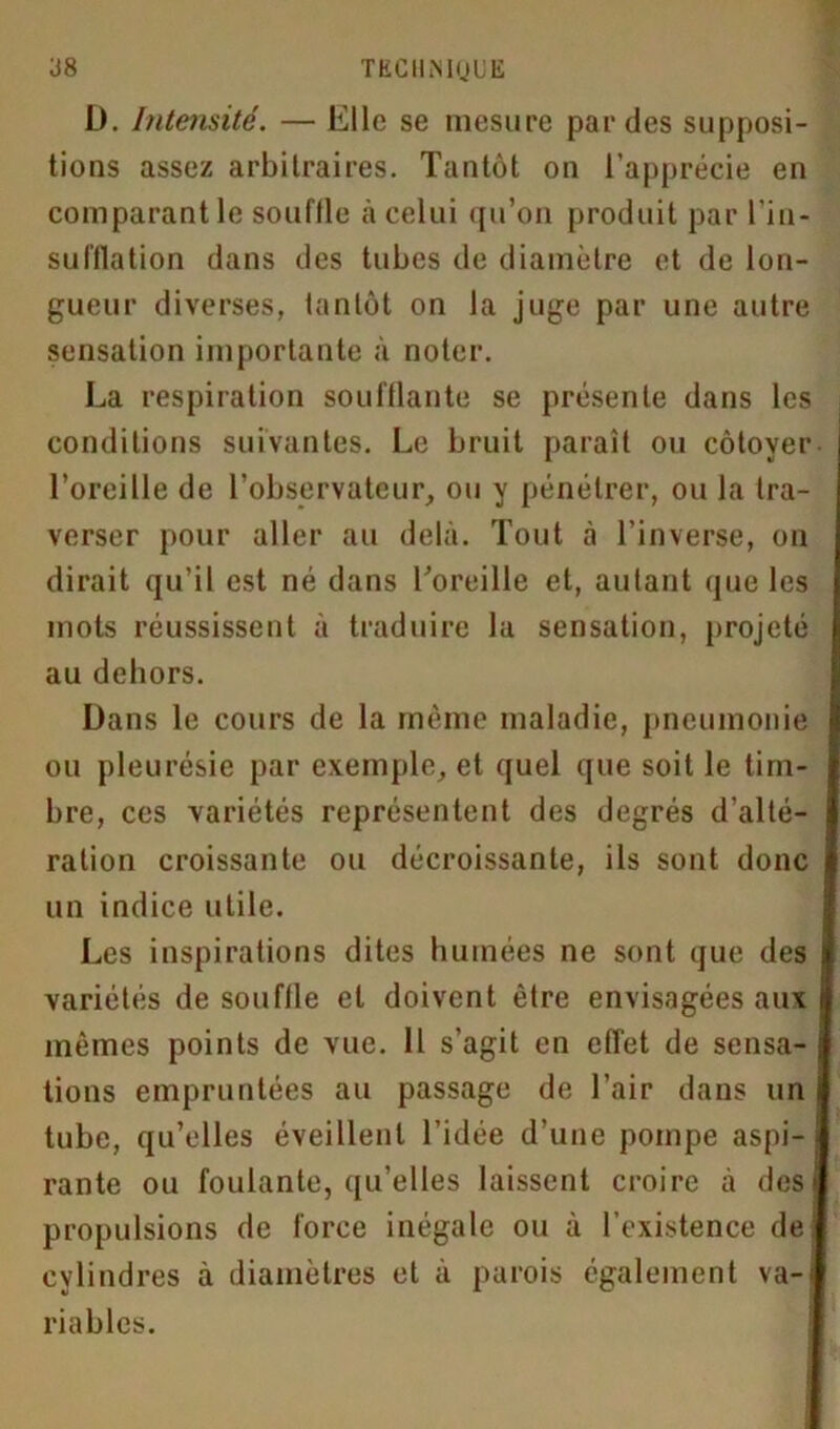 J8 TKCHMQUE L). Intensité. — Elle se mesure par des supposi- tions assez arbitraires. Tantôt on l’apprécie en comparant le souffle à celui qu’on produit par l’in- sufflation dans des tubes de diamètre et de lon- gueur diverses, tantôt on la juge par une autre sensation importante à noter. La respiration soufflante se présente dans les conditions suivantes. Le bruit paraît ou côtoyer l’oreille de l’observateur, ou y pénétrer, ou la tra- verser pour aller au delà. Tout à l’inverse, on dirait qu’il est né dans l’oreille et, autant que les mots réussissent à traduire la sensation, projeté au dehors. Dans le cours de la même maladie, pneumonie ou pleurésie par exemple, et quel que soit le tim- bre, ces variétés représentent des degrés d'alté- ration croissante ou décroissante, ils sont donc un indice utile. Les inspirations dites humées ne sont que des variétés de souffle et doivent être envisagées aux mêmes points de vue. 11 s’agit en effet de sensa- tions empruntées au passage de l’air dans un tube, qu’elles éveillent l’idée d’une pompe aspi- rante ou foulante, qu’elles laissent croire à des propulsions de force inégale ou à l’existence de cylindres à diamètres et à parois également va-i riablcs.