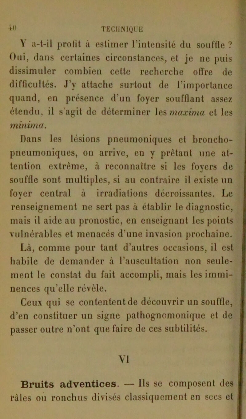 Y a-t-il profit à estimer l’intensité du souffle ? Oui, dans certaines circonstances, et je ne puis dissimuler combien cette recherche offre de difficultés. J’y attache surtout de l’importance quand, en présence d’un foyer soufflant assez étendu, il s’agit de déterminer les maxima et les minime/. Dans les lésions pneumoniques et broncho- pneumoniques, on arrive, en y prêtant une at- tention extrême, à reconnaître si les fovers de 7 tl souffle sont multiples, si au contraire il existe un foyer central à irradiations décroissantes. Le renseignement ne sert pas à établir le diagnostic, mais il aide au pronostic, en enseignant les points vulnérables et menacés d’une invasion prochaine. Là, comme pour tant d'autres occasions, il est habile de demander à l’auscultation non seule- ment le constat du fait accompli, mais les immi- nences qu’elle révèle. Ceux qui se contentent de découvrir un souffle, d’en constituer un signe pathognomonique et de passer outre n’ont que faire de ces subtilités. VI Bruits adventices. — Ils se composent des râles ou ronchus divisés classiquement en secs et