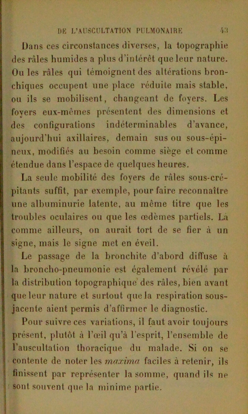 Dans ces circonstances diverses, la topographie des râles humides a plus d'intérêt que leur nature. Ouïes râles qui témoignent des altérations bron- chiques occupent une place réduite mais stable, ou ils se mobilisent, changeant de foyers. Les foyers eux-mêmes présentent des dimensions et des configurations indéterminables d’avance, aujourd’hui axillaires, demain sus ou sous-épi- neux, modifiés au besoin comme siège et comme étendue dans l’espace de quelques heures. La seule mobilité des foyers de râles sous-cré- pitants suffit, par exemple, pour faire reconnaître une albuminurie latente, au même titre que les troubles oculaires ou que les œdèmes partiels. La comme ailleurs, on aurait tort de se fier à un signe, mais le signe met en éveil. Le passage de la bronchite d’abord diffuse à la broncho-pneumonie est également révélé par la distribution topographique des râles, bien avant que leur nature et surtout que la respiration sous- jacente aient permis d’affirmer le diagnostic. Pour suivre ces variations, il faut avoir toujours présent, plutôt â l’œil qu’à 1 esprit, l’ensemble de l’auscultation thoracique du malade. Si on se contente de noter les maxima faciles à retenir, ils finissent par représenter la somme, quand ils ne sont souvent que la minime partie.