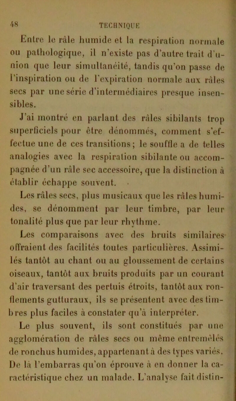 Entre le râle humide et la respiration normale ou pathologique, il n’existe pas d’autre trait d’u- nion que leur simultanéité, tandis qu’on passe de l’inspiration ou de l’expiration normale aux râles secs par une série d’intermédiaires presque insen- sibles. J’ai montré en parlant des râles sibilants trop superficiels pour être dénommés, comment s’ef- fectue une de ces transitions; le souffle a de telles analogies avec la respiration sibilante ou accom- pagnée d’un râle sec accessoire, que la distinction à établir échappe souvent. • Les râles secs, plus musicaux que les râles humi- des, se dénomment par leur timbre, par leur tonalité plus que par leur rhythme. Les comparaisons avec des bruits similaires offraient des facilités toutes particulières. Assimi- lés tantôt au chant ou au gloussement de certains oiseaux, tantôt aux bruits produits par un courant d’air traversant des pertuis étroits, tantôt aux ron- flements gutturaux, ils se présentent avec des tim- bres plus faciles à constater qu’à interpréter. Le plus souvent, ils sont constitués par une agglomération de râles secs ou même entremêlés de ronchus humides, appartenant à des types variés. De là l’embarras qu’on éprouve à en donner la ca- ractéristique chez un malade. L’analvse faitdistin-