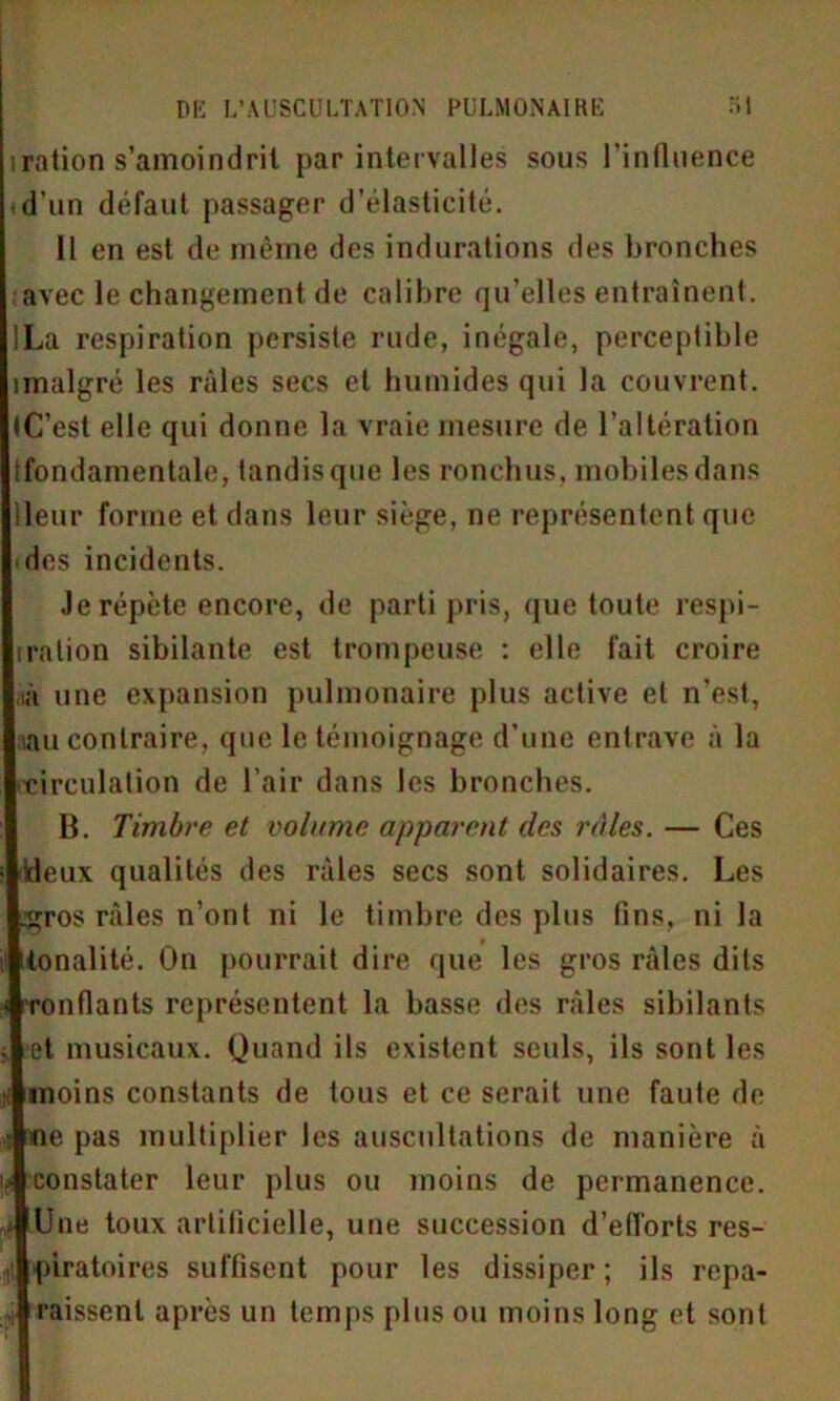 iration s’amoindrit par intervalles sous l'influence ■d'un défaut passager d’élasticité. 11 en est de même des indurations des bronches avec le changement de calibre qu’elles entraînent. JLa respiration persiste rude, inégale, perceptible imalgré les râles secs et humides qui la couvrent. (C’est elle qui donne la vraie mesure de l’altération ifondamentale, tandis que les ronchus, mobiles dans Heur forme et dans leur siège, ne représentent que des incidents. Je répète encore, de parti pris, que toute respi- ration sibilante est trompeuse : elle fait croire ià une expansion pulmonaire plus active et n’est, «lu contraire, que le témoignage d’une entrave à la ■circulation de l’air dans les bronches. B. Timbre et volume apparent des râles. — Ces ideux qualités des râles secs sont solidaires. Les ^ros râles n’ont ni le timbre des plus fins, ni la (tonalité. On pourrait dire que les gros râles dits Tondants représentent la basse des râles sibilants et musicaux. Quand ils existent seuls, ils sont les moins constants de tous et ce serait une faute de : ne pas multiplier les auscultations de manière à le constater leur plus ou moins de permanence, à Une toux artificielle, une succession d'efforts res- ■ piratoires suffisent pour les dissiper; ils repa- raissent après un temps plus ou moins long et sont