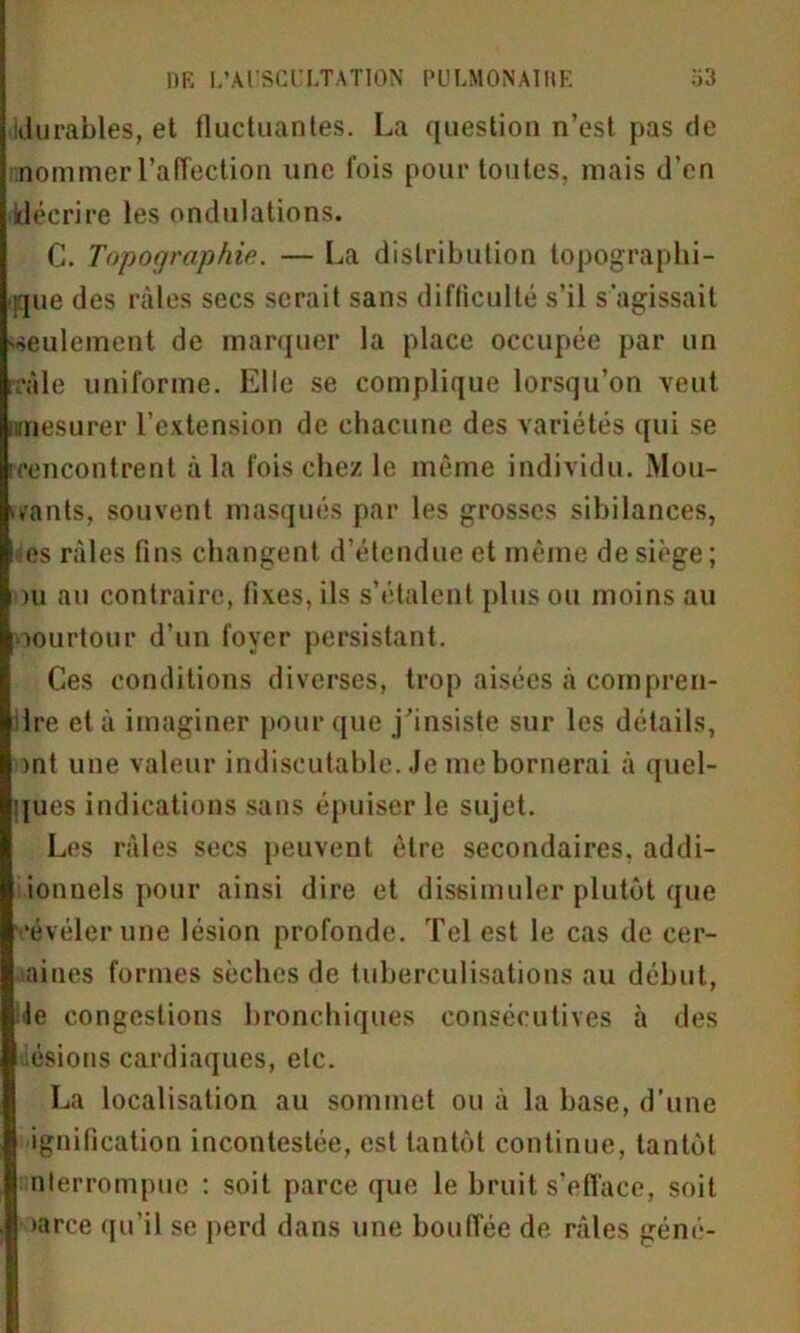 Idurâbles, et fluctuantes. La question n’est pas de nommer l’affection une fois pour toutes, mais d’en décrire les ondulations. C. Topographie. — La distribution topographi- que des râles secs serait sans difficulté s’il s'agissait 'seulement de marquer la place occupée par un irale uniforme. Elle se complique lorsqu’on veut [mesurer l’extension de chacune des variétés qui se [rencontrent à la fois chez le même individu. Mou- rants, souvent masqués par les grosses sibilances, es râles fins changent d’étendue et même de siège; ou au contraire, fixes, ils s’étalent plus ou moins au oourtour d’un foyer persistant. Ces conditions diverses, trop aisées â compren- dre et à imaginer pour que j'insiste sur les détails, ont une valeur indiscutable. Je me bornerai à quel- ques indications sans épuiser le sujet. Les râles secs peuvent être secondaires, addi- ionnels pour ainsi dire et dissimuler plutôt que •évéler une lésion profonde. Tel est le cas de cer- îaines formes sèches de tuberculisations au début, de congestions bronchiques consécutives à des ésions cardiaques, etc. La localisation au sommet ou à la base, d’une ignification incontestée, est tantôt continue, tantôt nlerrompue : soit parce que le bruit s’efface, soit >arce qu’il se perd dans une bouffée de râles géné-