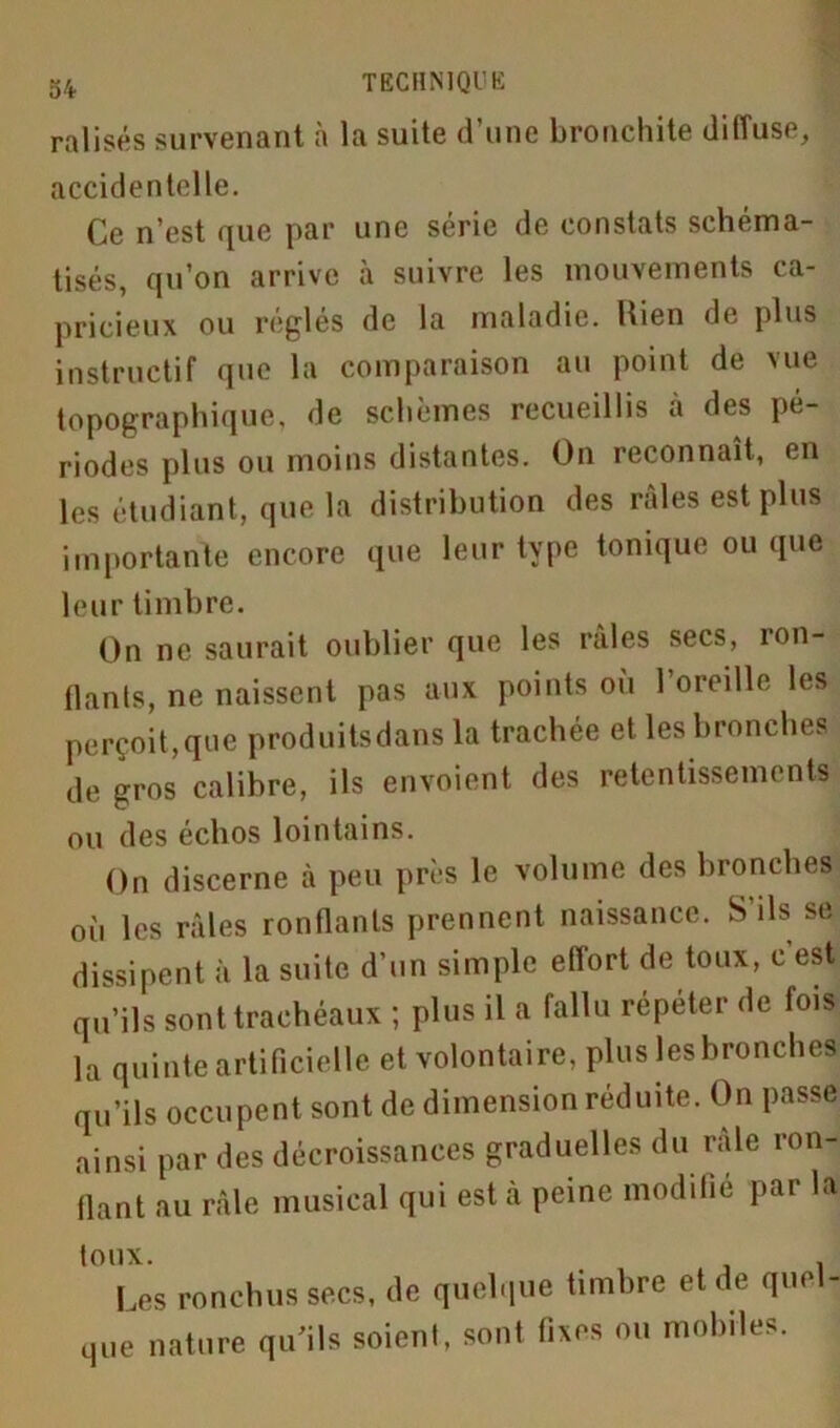 ralisés survenant à la suite d’une bronchite diffuse, accidentelle. Ce n’est que par une série de constats schéma- tisés, qu’on arrive à suivre les mouvements ca- pricieux ou roules de la maladie. Hien de plus instructif que la comparaison au point de vue topographique, de schèmes recueillis à des pé- riodes plus ou moins distantes. On reconnaît, en les étudiant, que la distribution des râles est plus importante encore que leur type tonique ou que leur timbre. On ne saurait oublier que les raies secs, ron- flants, ne naissent pas aux points où l’oreille les perçoit,que produitsdans la trachée et les bronches de gros calibre, ils envoient des retentissements ou des échos lointains. On discerne à peu près le volume des bronches où les râles ronflants prennent naissance. S ils se dissipent à la suite d’un simple effort de toux, c est qu’ils sont trachéaux ; plus il a fallu répéter de fois la quinte artificielle et volontaire, plus les bronches qu’ils occupent sont de dimension réduite. On passe ainsi par des décroissances graduelles du raie ron- flant au râle musical qui est à peine modifié par la toux. # . Les ronchus secs, de quelque timbre et de que - que nature qu’ils soient, sont fixes ou mobiles.