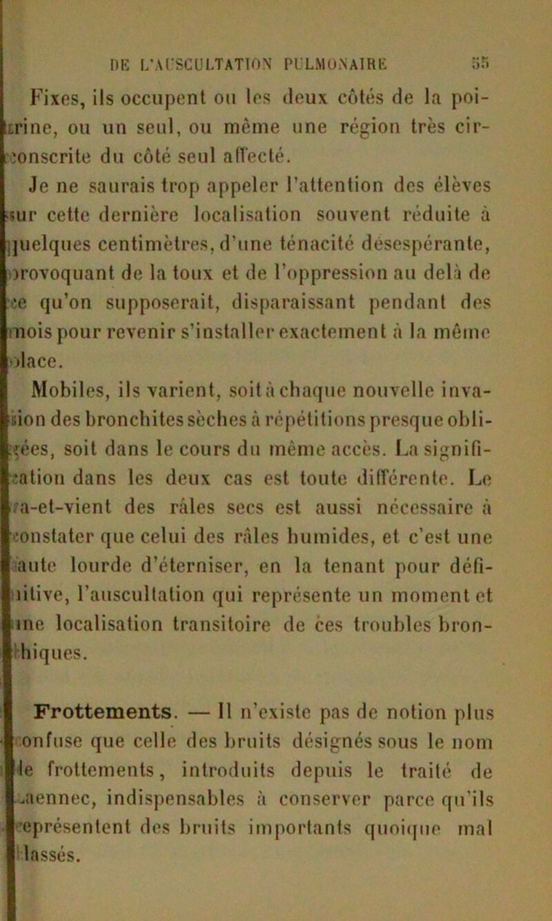 Fixes, ils occupent ou les deux côtés de la poi- trine, ou un seul, ou même une région très cir- conscrite du côté seul affecté. Je ne saurais trop appeler l’attention des élèves sur cette dernière localisation souvent réduite à juelques centimètres, d’une ténacité désespérante, orovoquant de la toux et de l’oppression au delà de ce qu’on supposerait, disparaissant pendant des mois pour revenir s’installer exactement à la même olace. Mobiles, ils varient, soit à chaque nouvelle inva- sion des bronchites sèches à répétitions presque obli- gées, soit dans le cours du même accès. La signifi- cation dans les deux cas est toute différente. Le ;a-et-vient des raies secs est aussi nécessaire à constater que celui des râles humides, et c’est une aute lourde d’éterniser, en la tenant pour défi- litive, l’auscultation qui représente un moment et me localisation transitoire de ces troubles bron- chiques. Frottements. — 11 n’existe pas de notion plus onfuse que celle des bruits désignés sous le nom le frottements, introduits depuis le traité de uftennec, indispensables à conserver parce qu’ils eprésentent des bruits importants quoique mal lassés.