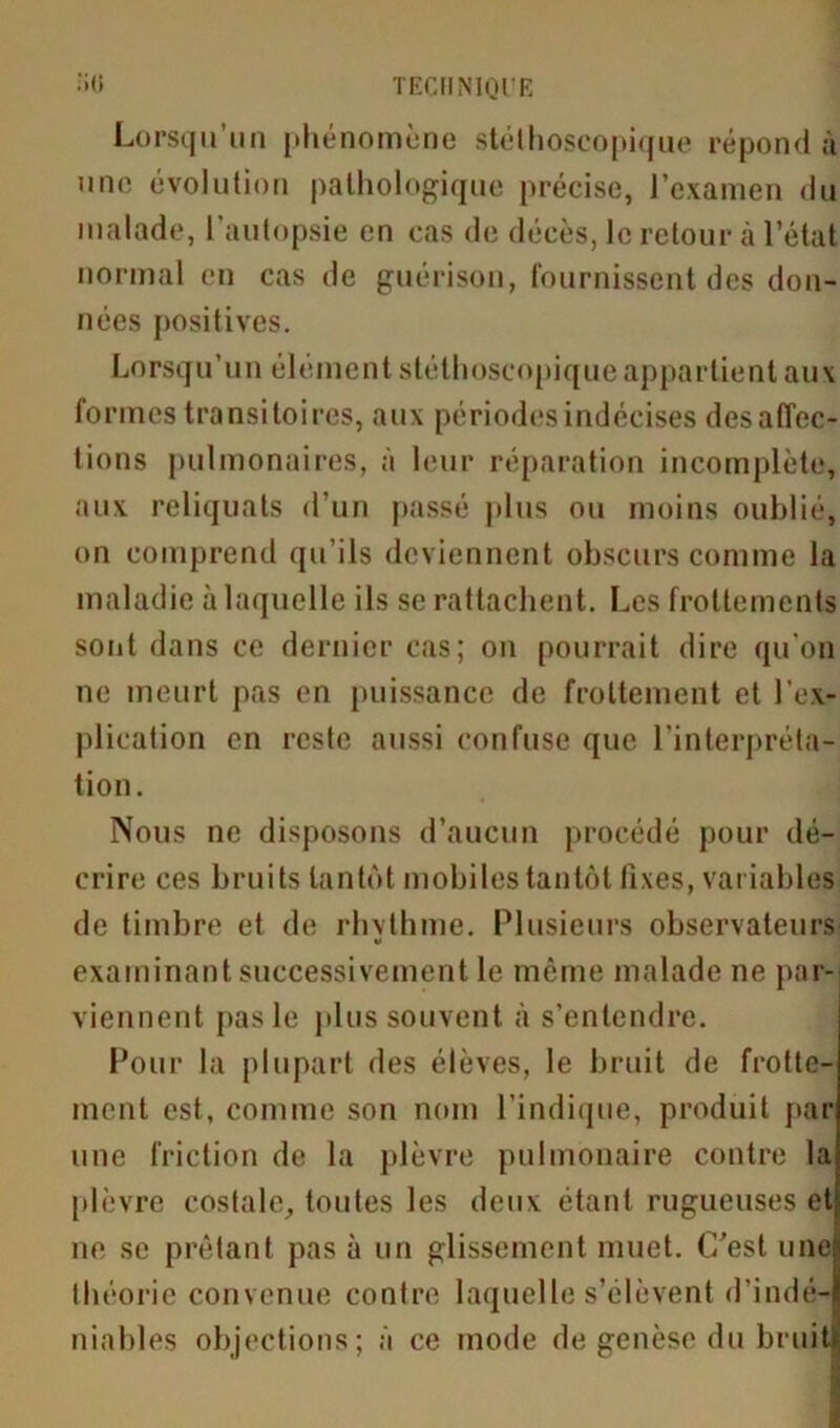 Lorsqu’un phénomène stéthoscopique répondu une évolution pathologique précise, l’examen du malade, l'autopsie en cas de décès, le retour cà l’état normal en cas de guérison, fournissent des don- nées positives. Lorsqu’un élément stéthoscopique appartient aux formes transitoires, aux périodes indécises désaffec- tions pulmonaires, à leur réparation incomplète, aux reliquats d’un passé plus ou moins oublié, on comprend qu’ils deviennent obscurs comme la maladie à laquelle ils se rattachent. Les frottements sont dans ce dernier cas; on pourrait dire qu'on ne meurt pas en puissance de frottement et l’ex- plication en reste aussi confuse que l'interpréta- tion. Nous ne disposons d’aucun procédé pour dé- crire ces bruits tantôt mobiles tantôt fixes, variables de timbre et de rhvthme. Plusieurs observateurs examinant successivement le même malade ne par- viennent pas le plus souvent à s’entendre. Pour la plupart des élèves, le bruit de frotte- ment est, comme son nom l’indique, produit par une friction de la plèvre pulmonaire contre la plèvre costale, toutes les deux étant rugueuses et ne se prêtant pas à un glissement muet. C’est une théorie convenue contre laquelle s’élèvent d'indé- niables objections; à ce mode de genèse du bruit