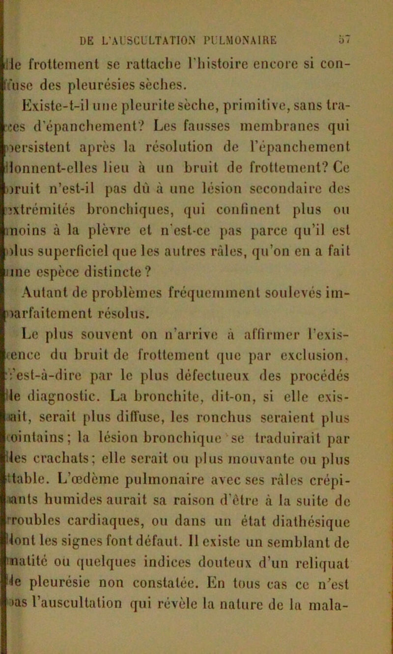 iile frottement se rattache l'histoire encore si con- fùise des pleurésies sèches. Existe-t-il une pleuritesèche, primitive, sans tra- ies d’épanchement? Les fausses membranes qui persistent après la résolution de l’épanchement ilonnent-elles lieu à un bruit de frottement? Ce omit n’est-il pas dù à une lésion secondaire des extrémités bronchiques, qui continent plus ou moins à la plèvre et n'est-ce pas parce qu’il est olus superficiel que les autres râles, qu’on en a fait une espèce distincte? Autant de problèmes fréquemment soulevés im- parfaitement résolus. Le plus souvent on n’arrive à affirmer l’exis- encc du bruit de frottement que par exclusion. Vest-à-dire par le plus défectueux des procédés le diagnostic. La bronchite, dit-on, si elle exis- tait, serait plus diffuse, les ronchus seraient plus cointains; la lésion bronchique se traduirait par les crachats; elle serait ou plus mouvante ou plus Stable. L’œdème pulmonaire avec ses râles crépi- tants humides aurait sa raison d’être à la suite de roubles cardiaques, ou dans un état diathésique dont les signes font défaut. 11 existe un semblant de matité ou quelques indices douteux d’un reliquat de pleurésie non constatée. En tous cas ce n’est >as 1 auscultation qui révèle la nature de la mala-