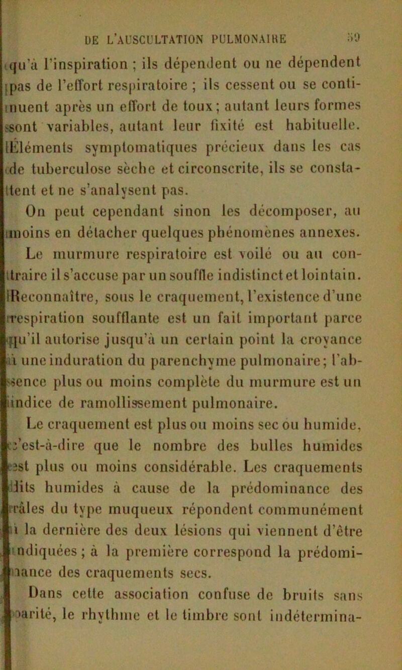 qu'à l’inspiration ; ils dépendent ou ne dépendent pas de l’effort respiratoire ; ils cessent ou se conti- nuent après un effort de toux; autant leurs formes ^ont variables, autant leur fixité est habituelle. ILléments symptomatiques précieux dans les cas de tuberculose sèche et circonscrite, ils se consta- ttent et ne s’analysent pas. On peut cependant sinon les décomposer, au moins en détacher quelques phénomènes annexes. Le murmure respiratoire est voilé ou au eon- itraire il s’accuse par un souffle indistinct et lointain. Reconnaître, sous le craquement, l’existence d’une respiration soufflante est un fait important parce ■qu’il autorise jusqu’à un cerlain point la croyance i une induration du parenchyme pulmonaire; l'ab- sence plus ou moins complète du murmure est un indice de ramollissement pulmonaire. Le craquement est plus ou moins sec ou humide, c’est-à-dire que le nombre des bulles humides est plus ou moins considérable. Les craquements lits humides à cause de la prédominance des traies du type muqueux répondent communément ■ i la dernière des deux lésions qui viennent d’être ndiquées ; à la première correspond la prédomi- nance des craquements secs. Dans celle association confuse de bruits sans narité, le rhythme et le timbre sont iudétermina-