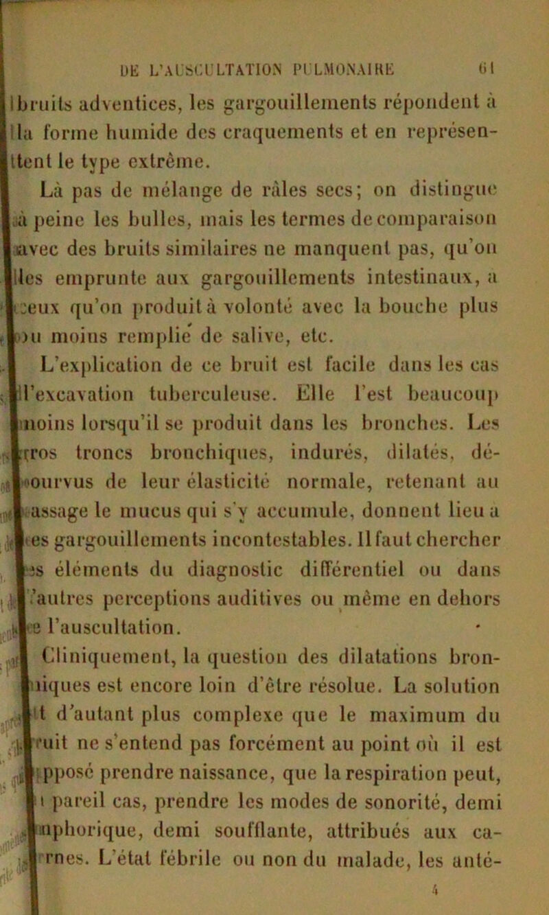 ibruits adventices, les gargouillements répondent à lia forme humide des craquements et en représen- ttent le type extrême. Là pas de mélange de râles secs; on distingue à peine les bulles, mais les termes de comparaison l avée des bruits similaires ne manquent pas, qu’on lies emprunte aux gargouillements intestinaux, a [ceux qu’on produit à volonté avec la bouche plus Lhi moins remplie de salive, etc. L’explication de ce bruit est facile dans les cas I l’excavation tuberculeuse. Elle l'est beaucoup ■moins lorsqu’il se produit dans les bronches. Les f^ros troncs bronchiques, indurés, dilatés, dé- pourvus de leur élasticité normale, retenant au ?! assage le mucus qui s v accumule, donnent lieu a {■tes gargouillements incontestables. Il faut chercher l;s éléments du diagnostic différentiel ou dans il .'autres perceptions auditives ou même en dehors !,|e l’auscultation. ;| Cliniquement, la question des dilatations bron- luiques est encore loin d’être résolue. La solution i|it d’autant plus complexe que le maximum du (.Bruit ne s'entend pas forcément au point où il est [I pposé prendre naissance, que la respiration peut, lu pareil cas, prendre les modes de sonorité, demi Jnttphorique, demi souillante, attribués aux ca- iJ mes. L’état fébrile ou non du malade, les anlé-
