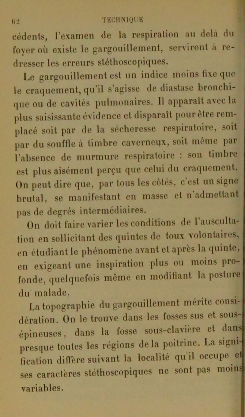 cédents, l’examen de la respiration au delà du foyer où existe le gargouillement, serviront a re- dresser les erreurs stéthoscopiques. Le gargouillement est un indice moins lixe que le craquement, qu’il s’agisse de diastase bronchi- que ou de cavités pulmonaires. Il apparaît axec la plus saisissante évidence et disparaît pour être rem- placé soit par de la sécheresse respiratoire, soit par du souffle à timbre caverneux, soit même par l’absence de murmure respiratoire : son timbre est plus aisément perçu que celui du craquement. On peut dire que, par tous les côtés, c est un signe brûlai, se manifestant en masse et n admettant pas de degrés intermédiaires. On doit faire varier les conditions de l’ausculta- tion en sollicitant des quintes de toux volontaires, en étudiant le phénomène avant et après la quinte, en exigeant une inspiration plus ou moins pro- fonde, quelquefois même en modifiant la posture du malade. La topographie du gargouillement mérite consi- dération. On le trouve dans les fosses sus et sous- épineuses, dans la fosse sous-clavière et dans presque toutes les régions delà poitrine. La signi- fication diffère suivant la localité quil occupe et ses caractères stéthoscopiques ne sont pas moins variables.