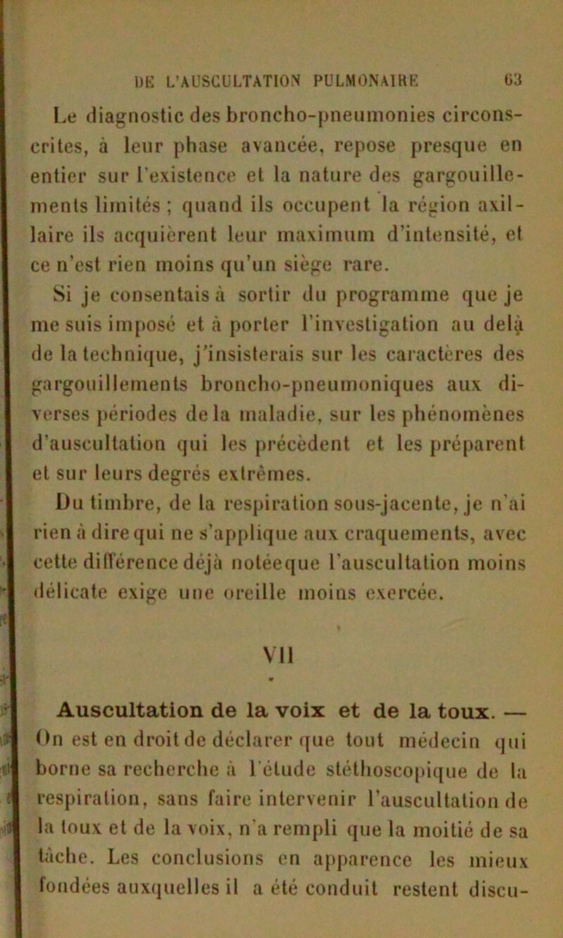 Le diagnostic des broncho-pneumonies circons- crites, à leur phase avancée, repose presque en entier sur l’existence et la nature des gargouille- ments limités ; quand ils occupent la région axil- laire ils acquièrent leur maximum d’intensité, et ce n'est rien moins qu’un siège rare. Si je consentais à sortir du programme que je me suis imposé et à porter l’investigation au delà de la technique, j’insisterais sur les caractères des gargouillements broncho-pneumoniques aux di- verses périodes delà maladie, sur les phénomènes d’auscultation qui les précèdent et les préparent et sur leurs degrés extrêmes. Du timbre, de la respiration sous-jacente, je n’ai rien à dire qui ne s’applique aux craquements, avec cette différence déjà notéeque l’auscultation moins délicate exige une oreille moins exercée. Vil Auscultation de la voix et de la toux. — On est en droit de déclarer que tout médecin qui borne sa recherche à l'élude stéthoscopique de la respiration, sans faire intervenir l’auscultation de i la toux et de la voix, n’a rempli que la moitié de sa tache. Les conclusions en apparence les mieux fondées auxquelles il a été conduit restent discu-