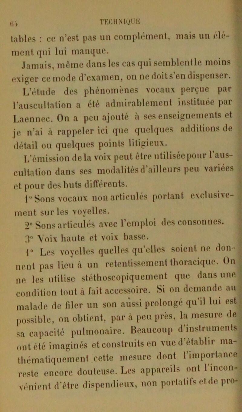 tables : ce n’est pas un complément, mais un élé- ment qui lui manque. Jamais, même clans les cas qui semblentle moins exiger ce mode d'examen, on ne doits en dispenser. L’étude des phénomènes vocaux perçue par l’auscultation a été admirablement instituée par Laennec. On a peu ajouté à ses enseignements et je n’ai à rappeler ici que quelques additions de détail ou quelques points litigieux. L’émission delà voix peut être utilisée pour 1 aus- cultation dans ses modalités d’ailleurs peu variées et pour des buts différents. 1° Sons vocaux non articulés portant exclusive- ment sur les voyelles. 2° Sons articulés avec l’emploi des consonnes. 3° Voix haute et voix basse. 1° Les voyelles quelles quelles soient ne don-J uent pas lieu à un retentissement thoracique. On ne les utilise stéthoscopiquement que dans une condition tout à fait accessoire. Si on demande au malade de filer un son aussi prolongé qu’il lui est possible, on obtient, par à peu près, la mesure de sa capacité pulmonaire. Beaucoup d’instruments! ont été imaginés et construits en vue d’établir ma- thématiquement cette mesure dont l’importance reste encore douteuse. Les appareils ont l’incon- vénient d’être dispendieux, non portatifs et de pro-