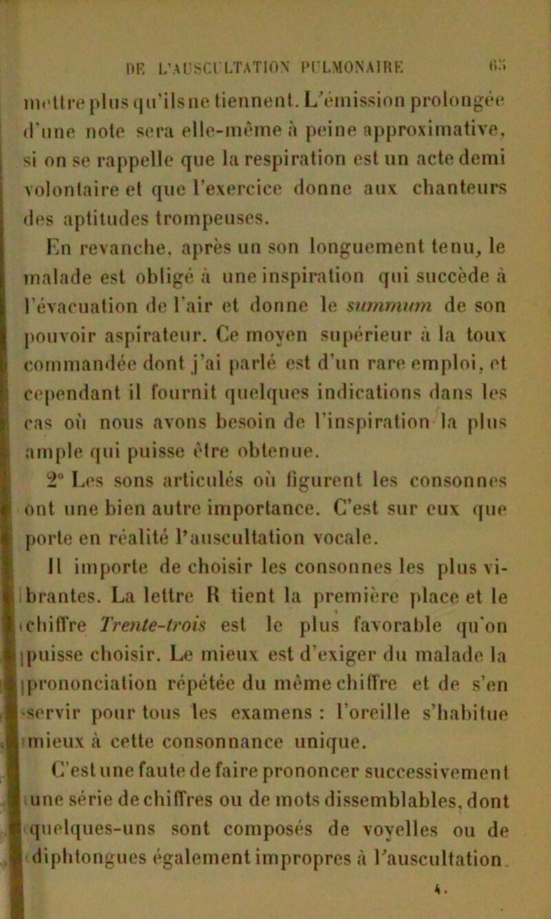 mettre plus qu’ils ne tiennent. L'émission prolongée d'une note sera elle-même à peine approximative, si on se rappelle que la respiration est un acte demi volontaire et que l’exercice donne aux chanteurs des aptitudes trompeuses. En revanche, après un son longuement tenu, le malade est obligé à une inspiration qui succède à l’évacuation de l'air et donne le summum de son pouvoir aspirateur. Ce moyen supérieur à la toux commandée dont j’ai parlé est d’un rare emploi, et cependant il fournit quelques indications dans les cas où nous avons besoin de l’inspiration la plus ample qui puisse être obtenue. 2° Les sons articulés où figurent les consonnes ont une bien autre importance. C’est sur eux que porte en réalité l’auscultation vocale. Il importe de choisir les consonnes les plus vi- lbrantes. La lettre H tient la première place et le tchiffre Trente-trois est le plus favorable qu’on jpuisse choisir. Le mieux est d’exiger du malade la {prononciation répétée du même chiffre et de s’en -servir pour tous les examens : l’oreille s’habitue j mieux à cette consonnance unique. C’est une faute de faire prononcer successivement une série déchiffrés ou de mots dissemblables, dont | quelques-uns sont composés de voyelles ou de I diphtongues également impropres à l'auscultation A.