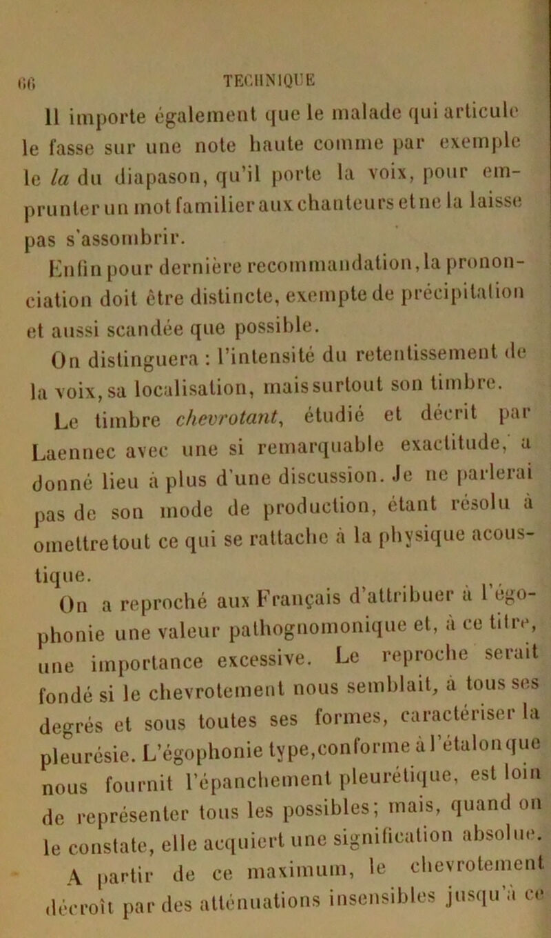 11 importe également que le malade qui articule le fasse sur une note haute comme par exemple le la du diapason, qu’il porte la voix, pour em- prunter un mot familier aux chanteurs etne la laisse pas s'assombrir. Enfin pour dernière recommandation, la pronon- ciation doit être distincte, exempte de précipitation et aussi scandée que possible. On distinguera : l’intensité du retentissement de la voix, sa localisation, mais surtout son timbre. Le timbre chevrotant, étudié et décrit par Laennec avec une si remarquable exactitude, a donné lieu à plus d’une discussion. Je ne parlerai pas de son mode de production, étant résolu à omettre tout ce qui se rattache à la physique acous- tique. On a reproché aux Français d’attribuer a l égo- phonie une valeur pathognomonique et, à ce titre, une importance excessive. Le reproche serait fondé si le chevrotement nous semblait, a tous ses degrés et sous toutes ses formes, caractériser la pleurésie. L’égophonie type,conforme à l’étalonque nous fournit l’épanchement pleurétique, est loin de représenter tous les possibles; mais, quand on le constate, elle acquiert une signification absolue. A partir de ce maximum, le chevrotement décroît par des atténuations insensibles jusqu’à ce