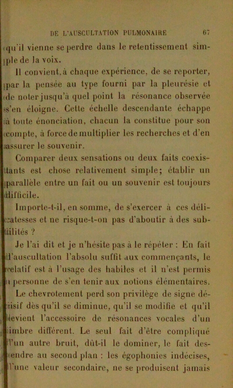 <qu'il vienne se perdre dans le retentissement sim- jple de la voix. Il convient.à chaque expérience, de se reporter, ipar la pensée au type fourni par la pleurésie et de noter jusqu’à quel point la résonance observée .s’en éloigne. Cette échelle descendante échappe à toute énonciation, chacun la constitue pour son icompte, à force de multiplier les recherches et d’en assurer le souvenir. Comparer deux sensations ou deux faits coexis- ttants est chose relativement simple; établir un (parallèle entre un fait ou un souvenir est toujours ^difficile. Importe-t-il, en somme, de s’exercer à ces déli- catesses et ue risque-t-on pas d’aboutir à des sub- tilités ? Je l’ai dit et je n’hésite pas à le répéter : En fait d’auscultation l’absolu suffit aux commençants, le rrelatif est à l’usage des habiles et il n'est permis i personne de s’en tenir aux notions élémentaires. Le chevrotement perd son privilège de signe dé- cisif dès qu’il se diminue, qu’il se modifie et qu’il devient l’accessoire de résonances vocales d’un imbre différent. Le seul fait d’être compliqué d’un autre bruit, dût-il le dominer, le fait des- •endre au second plan : les égophonies indécises, l’une valeur secondaire, ne se produisent jamais