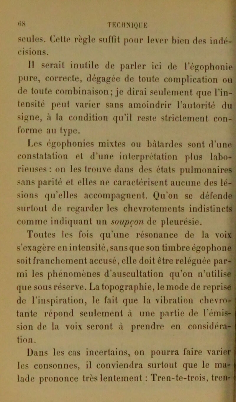 seules. Culte réglé sullit pour lever bien des indé- cisions. Il serait inutile de parler ici de l’égophonie pure, correcte, dégagée de toute complication ou de toute combinaison; je dirai seulement que l’in- lensité peut varier sans amoindrir l’autorité du signe, à la condition qu’il reste strictement con- forme au type. Les égophonies mixtes ou bâtardes sont d'une constatation et d’une interprétation plus labo- rieuses : on les trouve dans dos états pulmonaires sans parité et elles ne caractérisent aucune des lé- sions qu’elles accompagnent. Qu’on se défende surtout de regarder les chevrotements indistincts comme indiquant un soupçon de pleurésie. Toutes les fois qu'une résonance de la voix s’exagère en intensité, sans que son timbre égophone soit franchement accusé, elle doit être reléguée par- mi les phénomènes d’auscultation qu’on n’utilise que sous réserve. La topographie, le mode de reprise de l’inspiration, le fait que la vibration chevro- tante répond seulement à une partie de l'émis- sion de la voix seront à prendre en considéra- tion. Dans les cas incertains, on pourra faire varier les consonnes, il conviendra surtout que le ma- lade prononce très lentement : Tren-te-trois, tren-