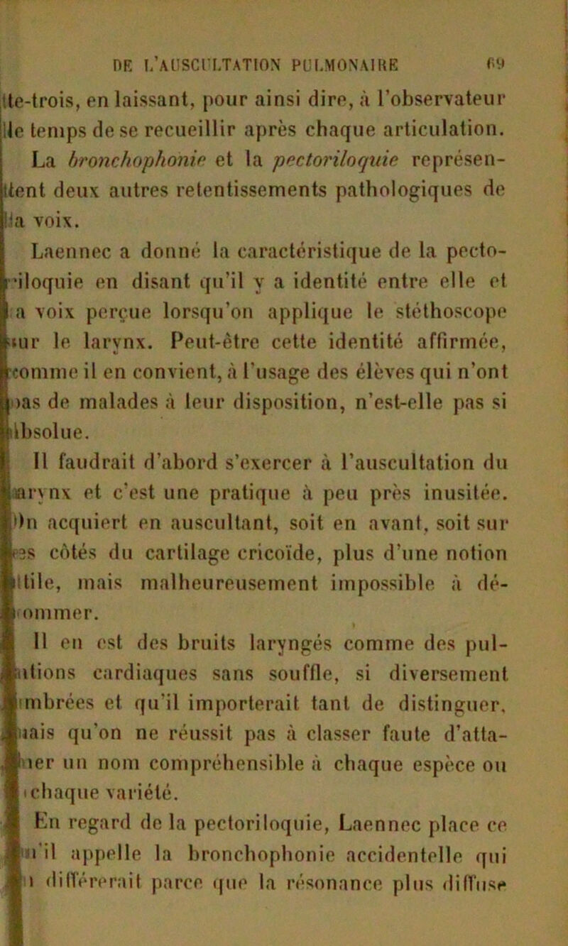 Ste-trois, en laissant, pour ainsi dire, à l’observateur ; le temps de se recueillir après chaque articulation. La bronchophonie et la pectoriloquie représen- Itent deux autres retentissements pathologiques de la voix. Laennec a donné la caractéristique de la pecto- •iloquie en disant qu’il y a identité entre elle et a voix perçue lorsqu’on applique le stéthoscope tur le larynx. Peut-être cette identité affirmée, comme il en convient, à l'usage des élèves qui n’ont oas de malades à leur disposition, n’est-elle pas si tbsolue. Il faudrait d’abord s’exercer à l’auscultation du larynx et c’est une pratique à peu près inusitée. »n acquiert en auscultant, soit en avant, soit sur 3S côtés du cartilage cricoïde, plus d’une notion ttile, mais malheureusement impossible à dé- munie r. 11 en est des bruits laryngés comme des poi- ntions cardiaques sans souffle, si diversement mnbrées et qu’il importerait tant de distinguer, jais qu’on ne réussit pas à classer faute d’atta- îer un nom compréhensible à chaque espèce ou chaque variété. En regard de la pectoriloquie, Laennec place ce i il appelle la bronchophonie accidentelle qui i différerait parce que la résonance plus diffuse