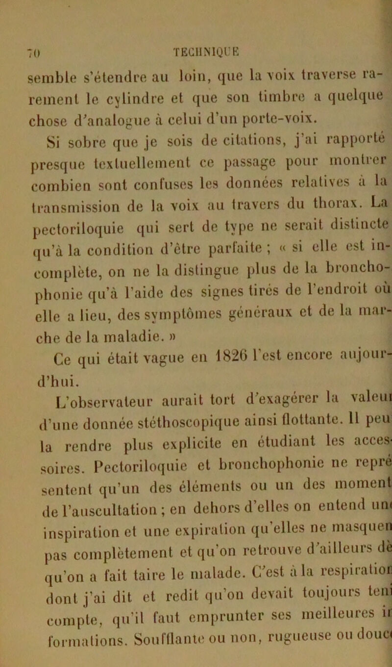 semble s’étendre au loin, que la voix traverse ra- rement le cylindre et que son timbre a quelque chose d'analogue à celui d’un porte-voix. Si sobre que je sois de citations, j’ai rapporté presque textuellement ce passage pour montrer combien sont confuses les données relatives a la transmission de la voix au travers du thorax. La pectoriloquie qui sert de type ne serait distincte qu’à la condition d’être parfaite ; « si elle est in- complète, on ne la distingue plus de la broncho- phonie qu’à l’aide des signes tirés de l’endroit où elle a lieu, des symptômes généraux et de la mar- che de la maladie. » Ce qui était vague en 1826 l’est encore aujour- d’hui. L’observateur aurait tort d'exagérer la valeui d’une donnée stéthoscopique ainsi flottante. Il peu la rendre plus explicite en étudiant les acces- soires. Pectoriloquie et bronchophonie ne repré sentent qu’un des éléments ou un des moment de l’auscultation ; en dehors d’elles on entend uni inspiration et une expiration qu’elles ne masquen pas complètement et qu’on retrouve d'ailleurs dè qu’on a fait taire le malade. C'est a la respiration dont j’ai dit et redit qu’on devait toujours teni compte, qu’il faut emprunter scs meilleures ir formations. Soufflante ou non, rugueuse ou douc<