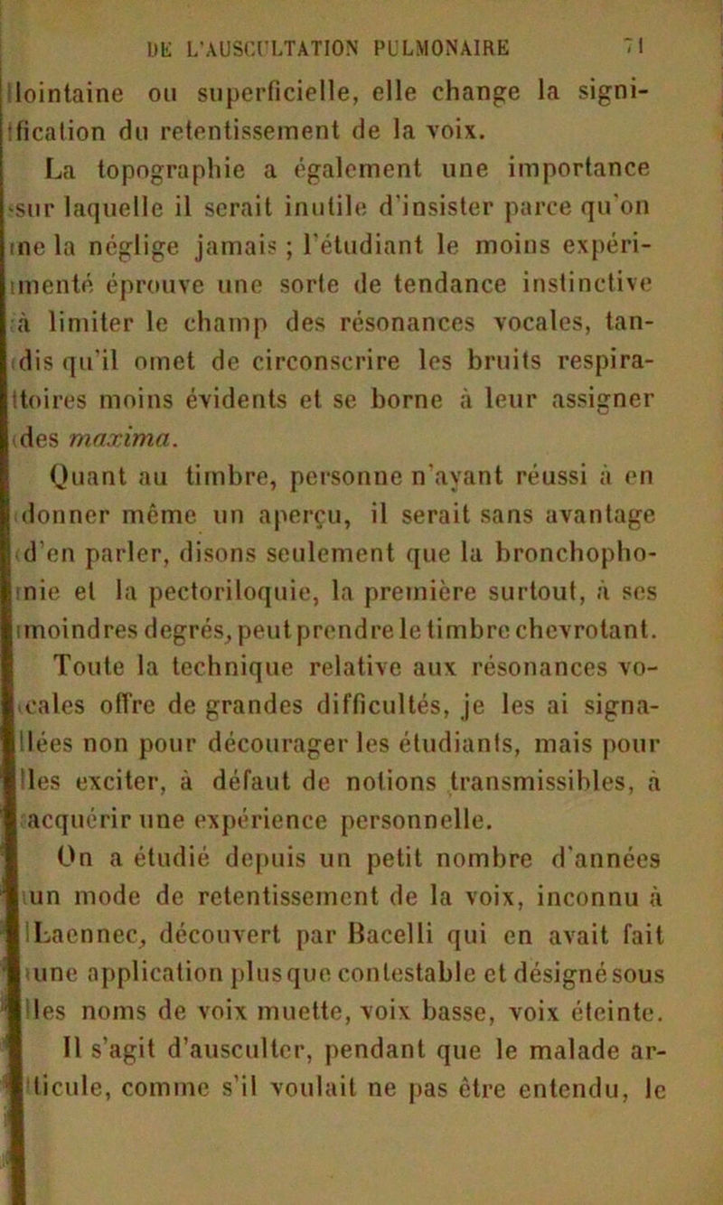 lointaine ou superficielle, elle change la signi- fication du retentissement de la voix. La topographie a également une importance •sur laquelle il serait inutile d'insister parce qu'on me la néglige jamais ; l'étudiant le moins expéri- tmenté éprouve une sorte de tendance instinctive à limiter le champ des résonances vocales, tan- dis qu'il omet de circonscrire les hruits respira- ttoires moins évidents et se borne à leur assigner des maxima. Quant au timbre, personne n’ayant réussi à en donner même un aperçu, il serait sans avantage d’en parler, disons seulement que la bronchopho- mie et la pectoriloquie, la première surtout, à ses imoindres degrés, peut prendrele timbre chevrotant. Toute la technique relative aux résonances vo- cales offre de grandes difficultés, je les ai signa- !lées non pour décourager les étudiants, mais pour Iles exciter, à défaut de notions transmissibles, a acquérir une expérience personnelle. On a étudié depuis un petit nombre d'années lun mode de retentissement de la voix, inconnu à ILaennec, découvert par Bacelli qui en avait fait tune application plusque contestable et désignésous les noms de voix muette, voix basse, voix éteinte. Il s’agit d’ausculter, pendant que le malade ar- ticule, comme s’il voulait ne pas être entendu, le