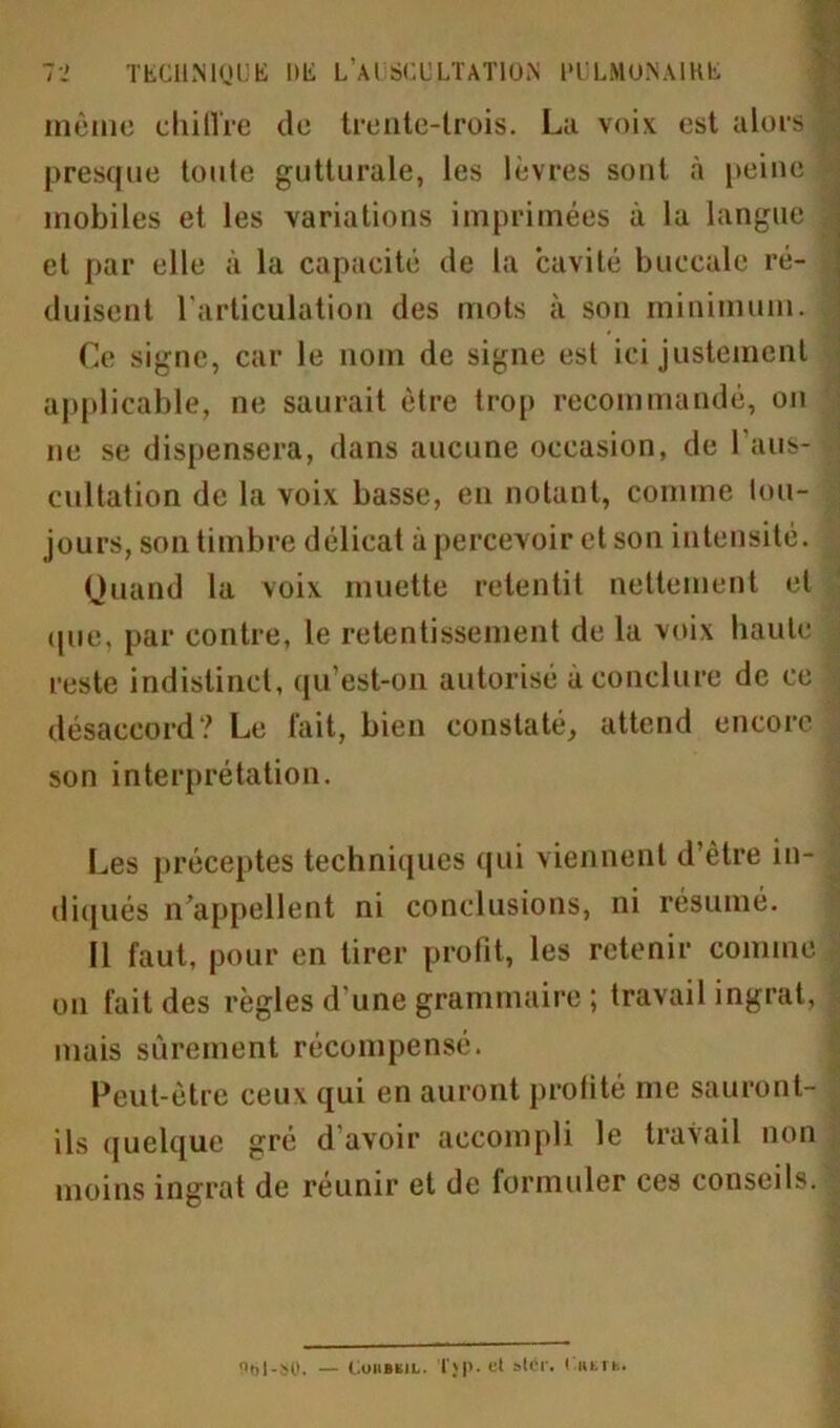 même chiffre de trente-trois. La voix est alors | presque toute gutturale, les lèvres sont à peine « mobiles et les variations imprimées à la langue ^ et par elle à la capacité de la cavité buccale ré- duisent l'articulation des mots à son minimum. Ce signe, car le nom de signe est ici justement applicable, ne saurait être trop recommandé, on ne se dispensera, dans aucune occasion, de l'aus- | cultation de la voix basse, en notant, comme tou- jours, son timbre délicat à percevoir et son intensité. Quand la voix muette retentit nettement et (pie, par contre, le retentissement de la voix haute reste indistinct, qu’est-on autorisé à conclure de ce % désaccord? Le fait, bien constaté, attend encore son interprétation. Les préceptes techniques qui viennent d’ètre in- diqués n’appellent ni conclusions, ni résumé. Il faut, pour en tirer profit, les retenir comme on fait des règles d'une grammaire ; travail ingrat, mais sûrement récompensé. Peut-être ceux qui en auront profité me sauront- ils quelque gré d’avoir accompli le travail non moins ingrat de réunir et de formuler ces conseils. Uftl-SO. — COIIBKIL. T}P- cl stér. r.UETh.