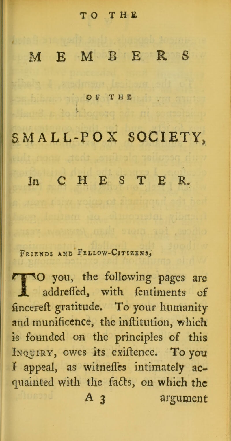 TO THE MEMBERS SMALL-POX SOCIETY, Ja CHESTER. O you, the following pages are addrefled, with fentiments of fmcereft gratitude. To your humanity and munificence, the inftitutlon, which is founded on the principles of this Inquiry, owes its exiftence. To you I appeal, as witnefTcs intimately ac- quainted with the fafts, on which the or T H c Friznds and’Fellow-Cjtizeks