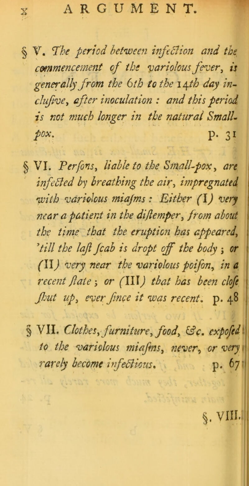 § V, ^he period between infcdlion and the emmencemeni of tbs '^ariohm fever^ is generally from the 6th to the \\th day In- clufive^ after inoculation : and this period is not much longer in the natural Small- pox, p. 31 § VI. PerfonSi liable to the SmalUpox^ are | tnfeSled by breathing the air^ impregnated with variolous miajms: Either (I) very near a patient in the diflemper^ from about the time that the eruption has appeared^ 'till the laji jeab is dropt off the body j or (W) very near the variolous poifony in a recent fate or (III) that has been clofe 1 JJmt upy ever fince it was recent, p. 48 | \ § VII. ClotheSy furniturey foody ^c. cxpofedi' to the variolous miafmSy nevery orvery^^ rarely become infedlious, p. 67'i §. VIIIv