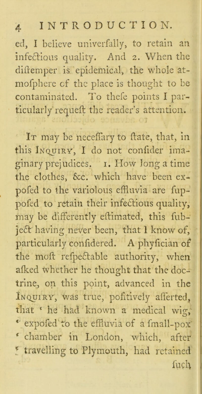 ed, I believe univerfally, to retain an infectious quality. And 2. When the difremper is 'epidemical, the whole at- mofpherc of the place is thought to be contaminated. I’o thefe points I par- ticularly requeft the reader’s attention. j It may be neceffary to (late, that, in this Inc^uiry, I do not confider ima- ginary prejudices. I. How Jong a time the clothes, &c. which have been ex- pofed to the variolous effluvia are fup- pofed to retain their infectious quality, may be differently eftimated, this fub- jeCt having never been, that 1 know of, particularly confidered. A phyfician of the molt refpeCtable authority, when afked whether he thought that the doc- trine, on this point, advanced in the Inquiry, Was true, politively ailerted, tliat ‘ he had known a medical wie:, expofed'ro the effluvia of a fmall-pox ‘ chamber in London, which, after ^ travelling to Plymouth, had retained fuch